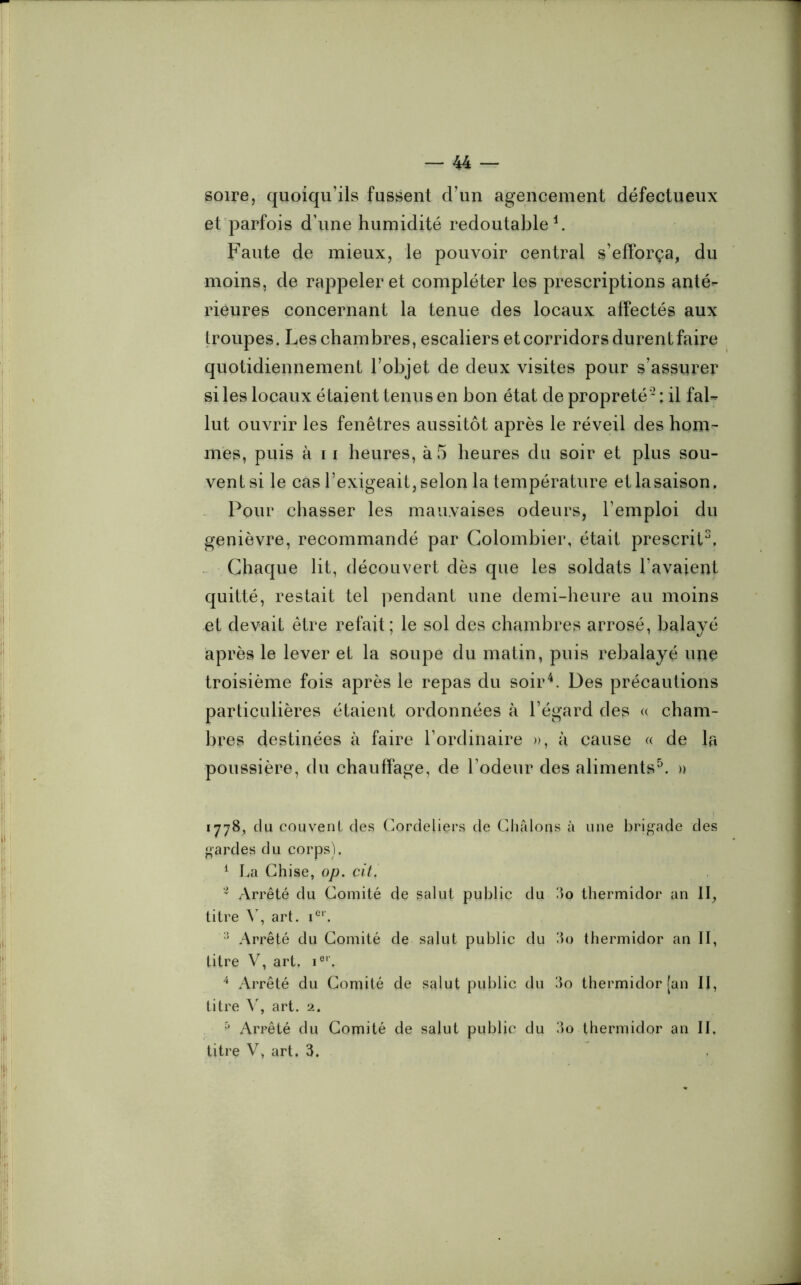 soire, quoiqu’ils fussent d’un agencement défectueux et parfois d’une humidité redoutable1. Faute de mieux, le pouvoir central s’efforça, du moins, de rappeler et compléter les prescriptions anté- rieures concernant la tenue des locaux affectés aux troupes. Les chambres, escaliers et corridors durent faire quotidiennement l’objet de deux visites pour s’assurer si les locaux étaient tenus en bon état de propreté* : il fal- lut ouvrir les fenêtres aussitôt après le réveil des hom- mes, puis à 11 heures, à 5 heures du soir et plus sou- vent si le cas l’exigeait, selon la température etlasaison. Pour chasser les mauvaises odeurs, l’emploi du genièvre, recommandé par Colombier, était prescrit3, Chaque lit, découvert dès que les soldats l’avaient quitté, restait tel pendant une demi-heure au moins et devait être refait; le sol des chambres arrosé, balayé après le lever et la soupe du matin, puis rebalayé une troisième fois après le repas du soir4. Des précautions particulières étaient ordonnées à l’égard des « cham- bres destinées à faire l’ordinaire », à cause « de la poussière, du chauffage, de l’odeur des aliments5. » 1778, du couvent des Cordeliers de Châlons à une brigade des gardes du corps). 1 La Chise, op. cit. 1 Arrêté du Comité de salut public du 3o thermidor an II, titre Y, art. ier. :î Arrêté du Comité de salut public du 3o thermidor an II, titre V, art. ior, 4 Arrêté du Comité de salut public du 3o thermidor [an II, titre V, art. 2. & Arrêté du Comité de salut public du 3o thermidor an II, titre V, art. 3.