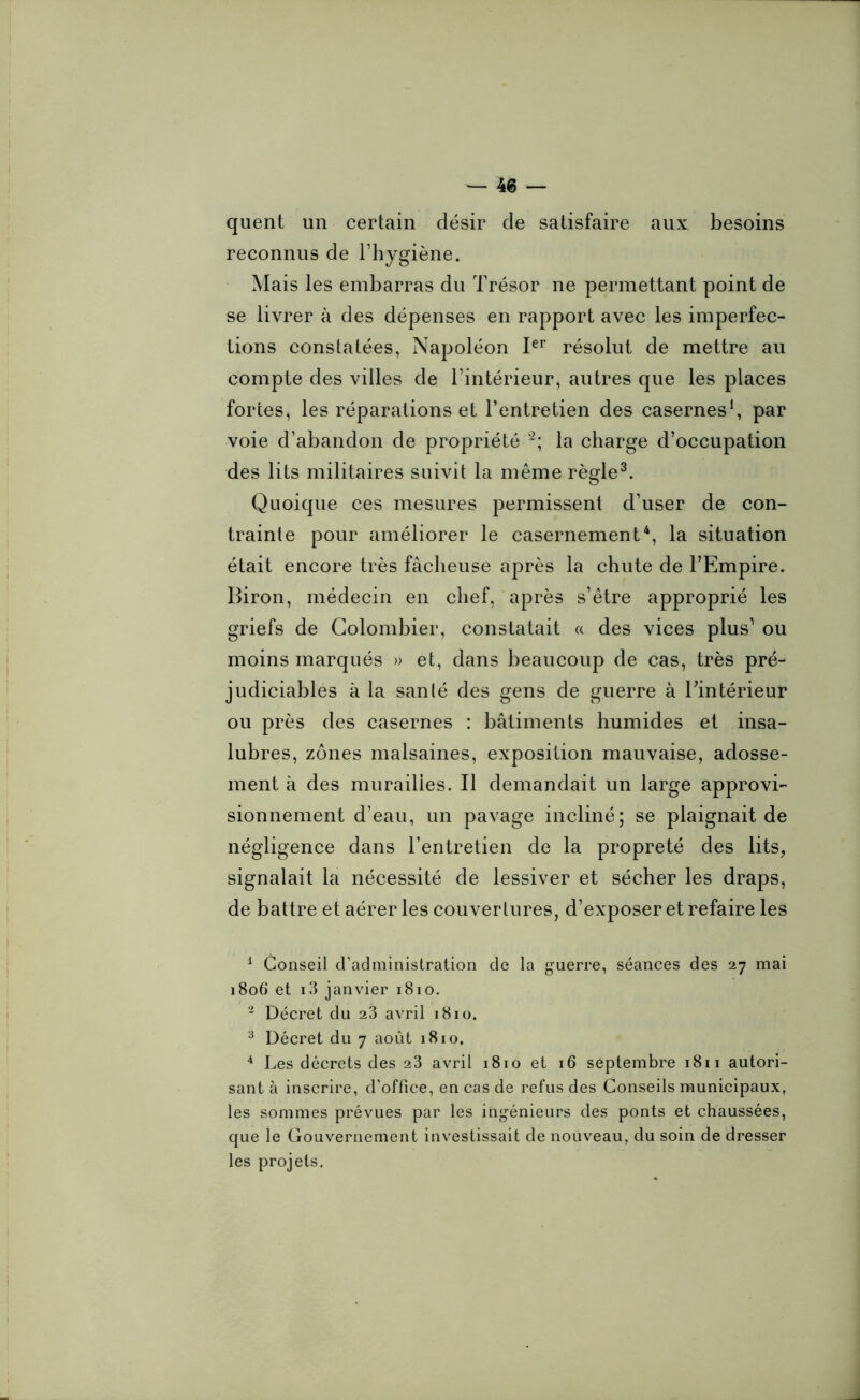 quent un certain désir de satisfaire aux besoins reconnus de l’hygiène. Mais les embarras du Trésor ne permettant point de se livrer à des dépenses en rapport avec les imperfec- tions constatées, Napoléon Ier résolut de mettre au compte des villes de l’intérieur, autres que les places fortes, les réparations et l’entretien des casernes1, par voie d’abandon de propriété 2; la charge d’occupation des lits militaires suivit la même règle3. Quoique ces mesures permissent d’user de con- trainte pour améliorer le casernement4, la situation était encore très fâcheuse après la chute de l’Empire. Biron, médecin en chef, après s’être approprié les griefs de Colombier, constatait « des vices plus1 ou moins marqués » et, dans beaucoup de cas, très pré- judiciables à la santé des gens de guerre à l’intérieur ou près des casernes : bâtiments humides et insa- lubres, zones malsaines, exposition mauvaise, adosse- ment à des murailles. Il demandait un large approvi- sionnement d’eau, un pavage incliné; se plaignait de négligence dans l’entretien de la propreté des lits, signalait la nécessité de lessiver et sécher les draps, de battre et aérer les couvertures, d’exposer et refaire les 1 Conseil d’administration de la guerre, séances des 27 mai 1806 et i3 janvier 1810. 2 Décret du 23 avril 1810. 3 Décret du 7 août 1810. 4 Les décrets des 23 avril 1810 et 16 septembre 1811 autori- sant à inscrire, d’office, en cas de refus des Conseils municipaux, les sommes prévues par les ingénieurs des ponts et chaussées, que le Gouvernement investissait de nouveau, du soin de dresser les projets.