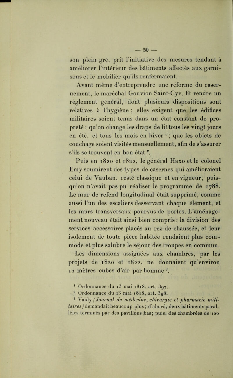 son plein gré, prit l’initiative des mesures tendant à améliorer l’intérieur des bâtiments affectés aux garni- sons et le mobilier qu’ils renfermaient. Avant même d’entreprendre une réforme du caser- nement, le maréchal Gouvion Saint-Cyr, fit rendre un règlement général, dont plusieurs dispositions sont relatives à l’hygiène ; elles exigent que les édifices militaires soient tenus dans un état constant de pro- preté ; qu’on change les draps de lit tous les vingt jours en été, et tous les mois en hiver 1 ; que les objets de couchage soient visités mensuellement, afin de s’assurer s’ils se trouvent en bon état 2. Puis en 1820 et 1822, le général Haxo et le colonel Emy soumirent des types de casernes qui amélioraient celui de Vauban, resté classique et en vigueur, puis- qu’on n’avait pas pu réaliser le programme de 1788. Le mur de refend longitudinal était supprimé, comme aussi l’un des escaliers desservant chaque élément, et les murs transversaux pourvus de portes. L’aménage- ment nouveau était ainsi bien compris ; la division des services accessoires placés au rez-de-chaussée, et leur isolement de toute pièce habitée rendaient plus com- mode et plus salubre le séjour des troupes en commun. Les dimensions assignées aux chambres, par les projets de 1820 et 1822, ne donnaient qu’environ 12 mètres cubes d’air par homme 3. 1 Ordonnance du i3 mai 1818, art. 397. 2 Ordonnance du i3 mai 1818, art. 398. 3 Vaidy (Journal de médecine, chirurgie et pharmacie mili- taires ) demandait beaucoup plus ; d’abord, deux bâtiments paral- lèles terminés par des pavillons bas; puis, -des chambrées de 120