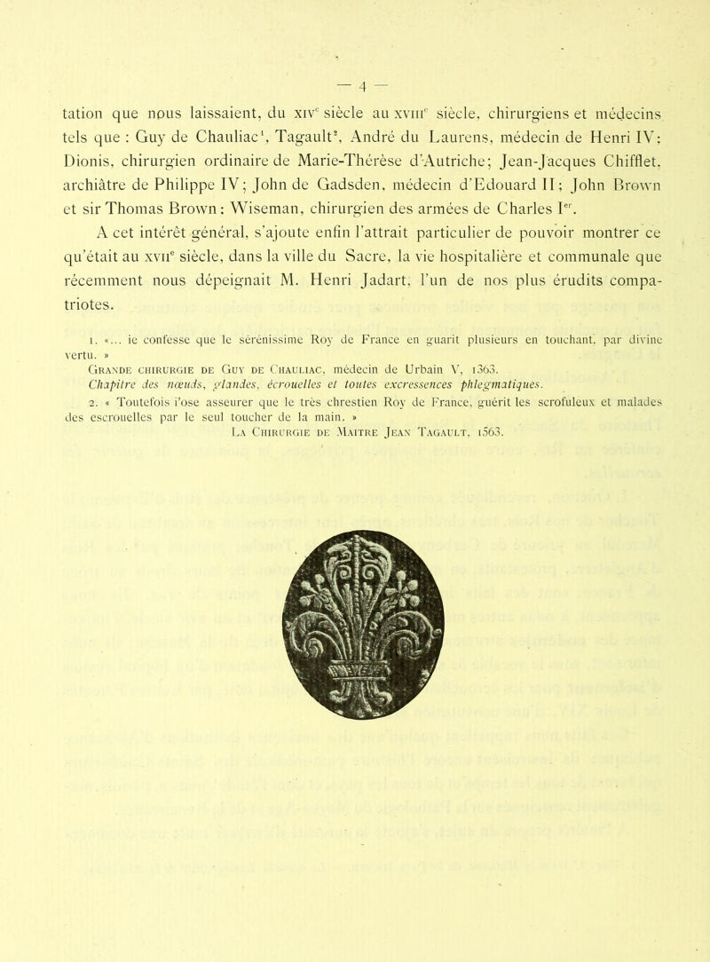 — 4 - tation que nous laissaient, du xiv° siècle au xviif siècle, chirurgiens et médecins tels que : Guy de Chauliac1, Tagault8, André du Laurens, médecin de Henri IV: Dionis, chirurgien ordinaire de Marie-Thérèse d’Autriche; Jean-Jacques Chifflet, archiâtre de Philippe IV; John de Gadsden, médecin d’Edouard II; John Brown et sir Thomas Brown; Wiseman, chirurgien des armées de Charles Ie1'. A cet intérêt général, s’ajoute enfin l’attrait particulier de pouvoir montrer ce qu’était au xvne siècle, dans la ville du Sacre, la vie hospitalière et communale que récemment nous dépeignait M. Henri Jadart, l’un de nos plus érudits compa- triotes. 1. «... ie confesse que le sérénissime Roy de France en guarit plusieurs en touchant, par divine vertu. » Grande chirurgie de Guy de Chauliac, médecin de Urbain V, i3ô3. Chapitre des nœuds, glandes, écrouelles et toutes excressences plilegmatiques. 2. « Toutefois i’ose asseurer que le très chrestien Roy de France, guérit les scrofuleux et malades des escrouelles par le seul toucher de la main. » La Chirurgie de Maître Jean Tagault, i563.