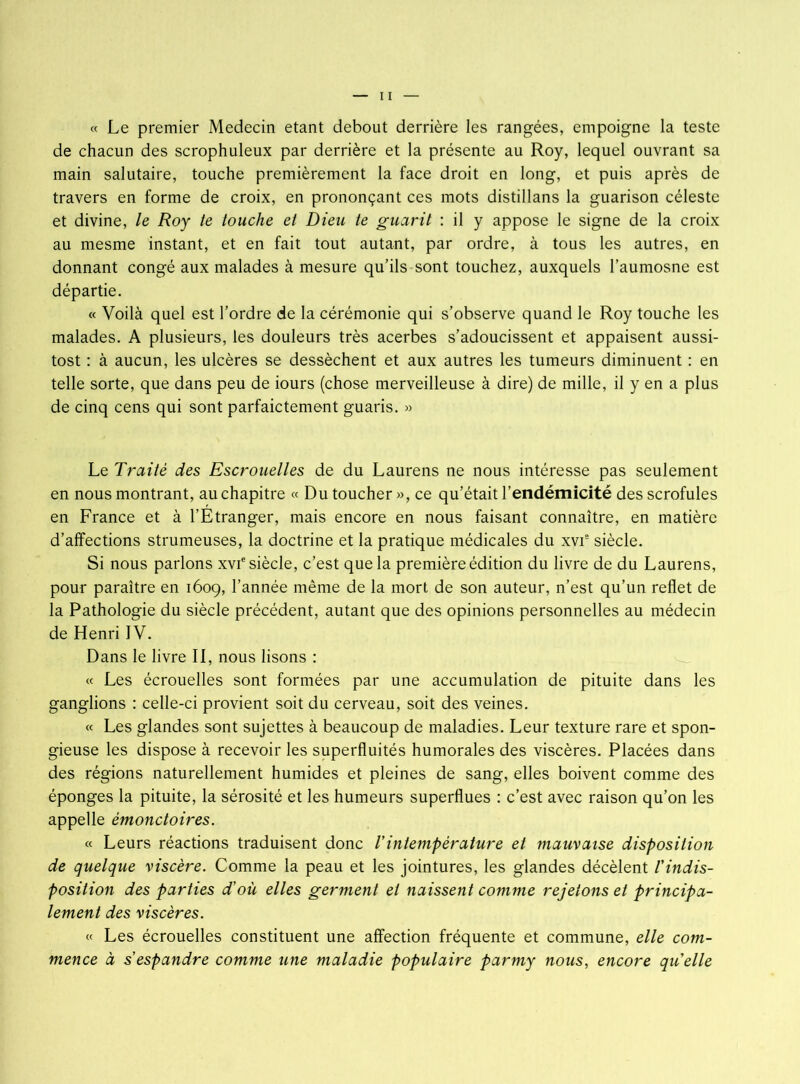 « Le premier Médecin étant debout derrière les rangées, empoigne la teste de chacun des scrophuleux par derrière et la présente au Roy, lequel ouvrant sa main salutaire, touche premièrement la face droit en long, et puis après de travers en forme de croix, en prononçant ces mots distillans la guarison céleste et divine, le Roy te touche et Dieu te guarit : il y appose le signe de la croix au mesme instant, et en fait tout autant, par ordre, à tous les autres, en donnant congé aux malades à mesure qu’ils sont touchez, auxquels l’aumosne est départie. « Voilà quel est l’ordre de la cérémonie qui s’observe quand le Roy touche les malades. A plusieurs, les douleurs très acerbes s’adoucissent et appaisent aussi- tost : à aucun, les ulcères se dessèchent et aux autres les tumeurs diminuent : en telle sorte, que dans peu de iours (chose merveilleuse à dire) de mille, il y en a plus de cinq cens qui sont parfaictement guaris. » Le Traité des Escrouelles de du Laurens ne nous intéresse pas seulement en nous montrant, au chapitre « Du toucher », ce qu’était l’endémicité des scrofules en France et à l’Etranger, mais encore en nous faisant connaître, en matière d’affections strumeuses, la doctrine et la pratique médicales du xvie siècle. Si nous parlons xvf siècle, c’est que la première édition du livre de du Laurens, pour paraître en 1609, l’année même de la mort de son auteur, n’est qu’un reflet de la Pathologie du siècle précédent, autant que des opinions personnelles au médecin de Henri IV. Dans le livre II, nous lisons : « Les écrouelles sont formées par une accumulation de pituite dans les ganglions : celle-ci provient soit du cerveau, soit des veines. « Les glandes sont sujettes à beaucoup de maladies. Leur texture rare et spon- gieuse les dispose à recevoir les superfluités humorales des viscères. Placées dans des régions naturellement humides et pleines de sang, elles boivent comme des éponges la pituite, la sérosité et les humeurs superflues : c’est avec raison qu’on les appelle èmonctoires. « Leurs réactions traduisent donc l’intempérature et mauvaise disposition de quelque viscère. Comme la peau et les jointures, les glandes décèlent l'indis- position des parties d'où elles germent et naissent comme rejetons et principa- lement des viscères. « Les écrouelles constituent une affection fréquente et commune, elle com- mence à s espandre comme une maladie populaire parmy nous, encore qu'elle