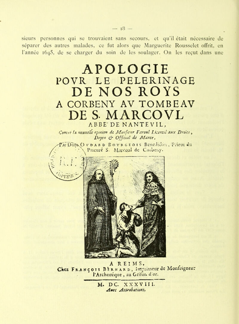 sieurs personnes qui se trouvaient sans secours, et qu?il était nécessaire de séparer des autres malades, ce fut alors que Marguerite Rousselet offrit, en l’année iôq5, de se charger du soin de les soulager. On les reçut dans une APOLOGIE POVR LE PELERINAGE DE NOS ROYS A CORBENY AV TOMBEAV DE S MARCOVL ABBE' DE NANTEVIL, Contre l.x noHitdic opinion de A'fonjîettr Far oui Liant:!: aux Droits , Doyen cr Officiel! de Ai ante, dard B o v r g e o t s Bénédictin , prieur «’u. Prieuré S. MiU'Cûul de Coioeny. A REIMS, Chez François BIrnakd, Imprimeur de Monteigneur l’Archeitéque , au Grifon d or. M. D C. X X X V 11 1. Avec Approbations,