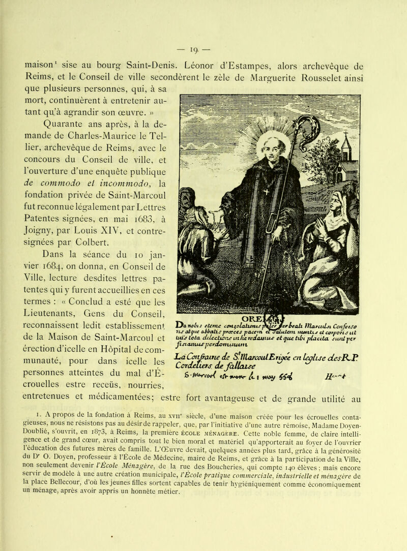 maison1 sise au bourg Saint-Denis. Léonor d’Estampes, alors archevêque de Reims, et le Conseil de ville secondèrent le zèle de Marguerite Rousselet ainsi que plusieurs personnes, qui, à sa mort, continuèrent à entretenir au- tant qu’à agrandir son œuvre. » Quarante ans après, à la de- mande de Charles-Maurice le Tel- lier, archevêque de Reims, avec le concours du Conseil de ville, et l'ouverture d’une enquête publique de commodo el ïncommodo, la fondation privée de Saint-Marcoul fut reconnue légalement par Lettres Patentes signées, en mai i683, à Joigny, par Louis XIV, et contre- signées par Colbert. Dans la séance du io jan- vier 1684, on donna, en Conseil de Ville, lecture desdites lettres pa- tentes qui y furent accueillies en ces termes : « Conclud a esté que les Lieutenants, Gens du Conseil, reconnaissent ledit establissement de la Maison de Saint-Marcoul et érection d’icelle en Hôpital de corn de ali lYla.trcid.ji Cotifetso ORE LJanvùis eterne con^olahanu Tis altfite atbatis jtrceces pacem ecjaLuXan mgntu et corporis ut lui'j tota ditccliatxe mlie redoutas et aue. tdu nlacita. suntrer Jistainus jpcedaniuutni cieLuuii u îcene en nopuai ciecorn- t , munauté, pour dans icelle les personnes atteintes du mal d’É- #4 crouelles estre receüs, nourries, entietenues et médicamentées; estre fort avantageuse et de grande utilité au 1. A propos de la fondation à Reims, au xvn° siècle, d’une maison créée pour les écrouelles conta- gieuses, nous ne résistons pas au désir de rappeler, que, par l'initiative d’une autre rémoise, Madame Doyen- Doublié, s oum it, en 1873, à Reims, la première école ménagère. Cette noble femme, de claire intelli- gence et de grand cœur, avait compris tout le bien moral et matériel qu’apporterait au foyer de l’ouvrier 1 éducation des futures mères de famille. L’Œuvre devait, quelques années plus tard, grâce à la générosité du D O. Dojen, piofesseur à 1 École de Médecine, maire de Reims, et grâce à la participation de la Ville, non seulement devenir l École Ménagère, de la rue des Boucheries, qui compte 140 élèves; mais encore servir de modèle à une autre création municipale, VÉcole pratique commerciale, industrielle et ménagère de la place Bellecour, d où les jeunes filles sortent capables de tenir hygiéniquement comme économiquement un ménage, après avoir appris un honnête métier.