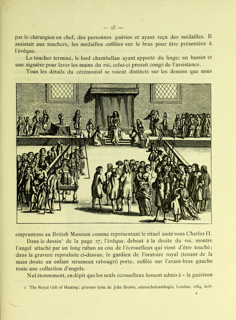 — 2^ — parle chirurgien en chef, des personnes guéries et ayant reçu des médailles. Il assistait aux touchers, les médailles enfilées sur le bras pour être présentées à l'évêque. Le toucher terminé, le lord chambellan ayant apporté du linge; un bassin et une aiguière pour laver les mains du roi, celui-ci prenait congé de l’assistance. Tous les détails du cérémonial se voient distincts sur les dessins que nous empruntons au British Muséum comme représentant le rituel usité sous Charles II. Dans le dessin1 de la page 27, l'évêque, debout à la droite du roi, montre l’angel attaché par un long ruban au cou de l’écrouelleux qui vient d’être touché; dans la gravure reproduite ci-dessus, le gardien de l’oratoire royal (tenant de la main droite un enfant strumeux rabougri) porte, enfilée sur l’avant-bras gauche toute une collection d'angels. Nul étonnement, en dépit que les seuls écrouelleux fussent admis à « la guérison 1. The Royal Gift of Heating; gravure tirée de John Brown, adenochoiradelogia, London, 1684, in-8°.