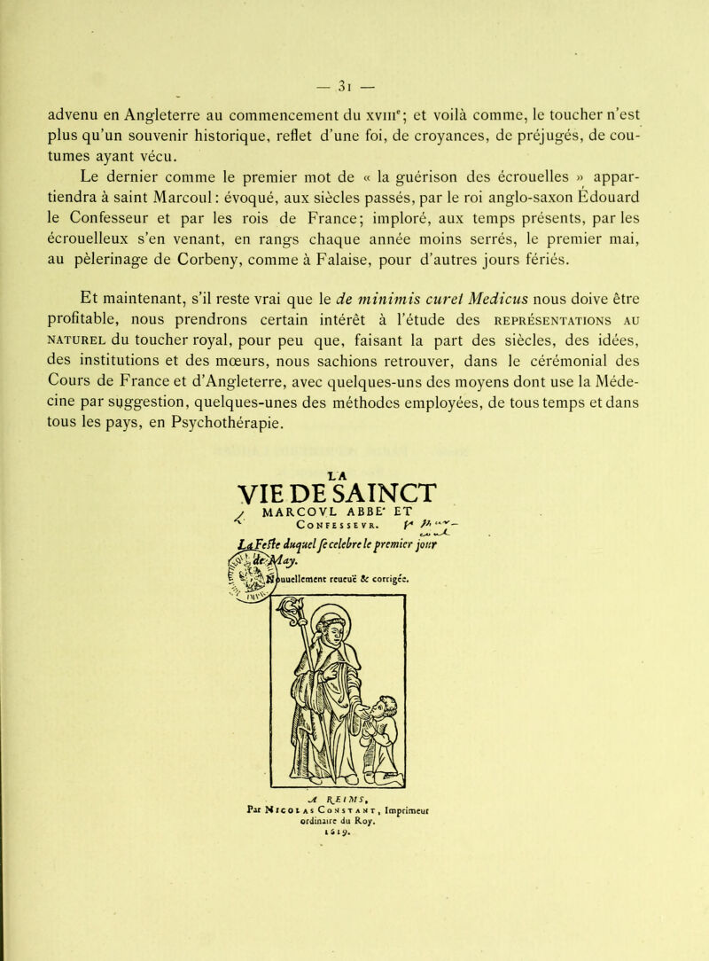 advenu en Angleterre au commencement du xvme; et voilà comme, le toucher n’est plus qu’un souvenir historique, reflet d’une foi, de croyances, de préjugés, de cou- tumes ayant vécu. Le dernier comme le premier mot de « la guérison des écrouelles » appar- tiendra à saint Marcoul : évoqué, aux siècles passés, par le roi anglo-saxon Edouard le Confesseur et par les rois de France; imploré, aux temps présents, parles écrouelleux s’en venant, en rangs chaque année moins serrés, le premier mai, au pèlerinage de Corbeny, comme à Falaise, pour d’autres jours fériés. Et maintenant, s’il reste vrai que le de minimis curei Medicus nous doive être profitable, nous prendrons certain intérêt à l’étude des représentations au naturel du toucher royal, pour peu que, faisant la part des siècles, des idées, des institutions et des mœurs, nous sachions retrouver, dans le cérémonial des Cours de France et d’Angleterre, avec quelques-uns des moyens dont use la Méde- cine par suggestion, quelques-unes des méthodes employées, de tous temps et dans tous les pays, en Psychothérapie. LA VIE DE SAINCT MARCO VL ABBE* ET L^Fefle duquel p célébré le premier jour | ^r^^iuucllement reueuc & corrigée. Jl Par Nicolas Constant, Imprimeur ordinaire du Roy. I 4lÿ.