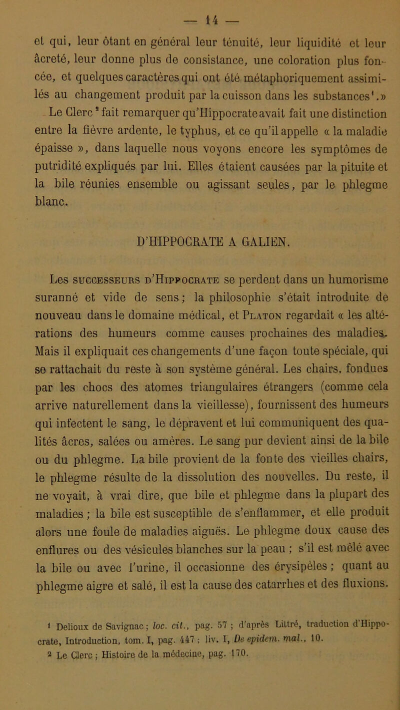 et qui, leur ôtant en général leur ténuité, leur liquidité et leur âcreté, leur donne plus de consistance, une coloration plus fon- cée, et quelques caractères qui ont été métaphoriquement assimi- lés au changement produit par la cuisson dans les substances1 2.» Le Clerc1 fait remarquer qu’Hippocrateavait fait une distinction entre la fièvre ardente, le typhus, et ce qu’il appelle « la maladie épaisse », dans laquelle nous voyons encore les symptômes de putridité expliqués par lui. Elles étaient causées par la pituite et la hile réunies ensemble ou agissant seules, par le phlegme blanc. D’HIPPOCRATE A GALILN. Les successeurs d’Hippocrate se perdent dans un humorisme suranné et vide de sens; la philosophie s’était introduite de nouveau dans le domaine médical, et Platon regardait « les alté- rations des humeurs comme causes prochaines des maladies. Mais il expliquait ces changements d’une façon toute spéciale, qui se rattachait du reste à son système général. Les chairs, fondues par les chocs des atomes triangulaires étrangers (comme cela arrive naturellement dans la vieillesse), fournissent des humeurs qui infectent le sang, le dépravent et lui communiquent des qua- lités âcres, salées ou amères. Le sang pur devient ainsi de la bile ou du phlegme. Labile provient de la fonte des vieilles chairs, le phlegme résulte de la dissolution des nouvelles. Du reste, il ne voyait, à vrai dire, que bile et phlegme dans la plupart des maladies ; la bile est susceptible de s’enflammer, et elle produit alors une foule de maladies aiguës. Le phlegme doux cause des enflures ou des vésicules blanches sur la peau ; s’il est mêlé avec la bile ou avec l’urine, il occasionne des érysipèles ; quant au phlegme aigre et salé, il est la cause des catarrhes et des fluxions. 1 Delioux de Savignac; loc. cil., pag. 57 ; d’après Lillré, traduction d Hippo- crate, Introduction, tom. I, pag. 447 -, liv. I, De epidcm. mal., 10. 2 Le Clerc ; Histoire de la médecine, pag. 170.