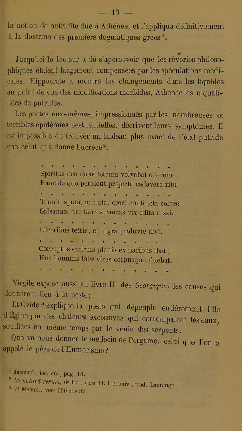 la notion de putridité due à Athénée, et l’appliqua définitivement à la doctrine des premiers dogmatiques grecs 1. Jusqu’ici le lecteur a dû s’apercevoir que les rêveries philoso- phiques étaient largement compensées parles spéculations médi- cales. Hippocrate a montré les changements dans les liquides au point de vue des modifications morbides. Athénée les a quali- fiées de putrides. Les poètes eux-mêmes, impressionnés par les nombreuses et terribles épidémies pestilentielles, décrivent leurs symptômes. Il est impossible de trouver un tableau plus exact de l’état putride que celui que donne Lucrèce2. Spiritus ore foras tetrum volvebat odorem Raucida quo perolent projecta cadavera ritu. Tenuia sputa, minuta, croci contincta colore Salsaque, per fauces raucas vix édita tussi. Ulceribus tetris, et nigra proluvie alvi. Gorruptus sanguis plenis ex naribus ibat ; Hue hominis totæ vires corpusque fluebat. \ irgile expose aussi au livre III des Georgiques les causes qui donnèrent lieu à la peste; Et Ovide 3 explique la peste qui dépeupla entièrement l’île d Égine par des chaleurs excessives qui corrompaient les eaux, souillées en même temps par le venin des serpents. Que va nous donner le médecin de Pergame, celui que l’on a appelé le père de l’Humorisme ? 1 2 Jaccoud; loc. cil., pag. 18. Dû naturâ rerum, G<= liv., vers 1131 etsuiv 7« Métam., vers 530 etsuiv. , trad. Lagrange.