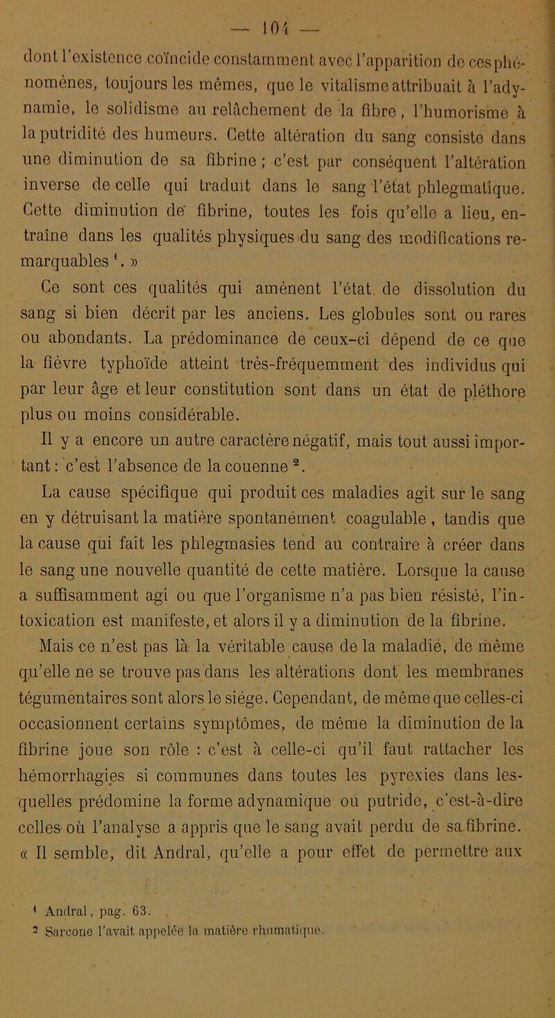 dont l’existence coïncide constamment avec l’apparition do cos phé- nomènes, toujours les mêmes, que le vitalisme attribuait à l’adv- namio, le solidismo au relâchement de la fibre, l’humorisme à la putridité des humeurs. Cette altération du sang consiste dans une diminution de sa fibrine ; c’est par conséquent l’altération inverse de celle qui traduit dans le sang l’état phlegmatique. Cette diminution de fibrine, toutes les fois qu’elle a lieu, en- traîne dans les qualités physiques du sang des modifications re- marquables '. » Ce sont ces qualités qui amènent l’état de dissolution du sang si bien décrit par les anciens. Les globules sont ou rares ou abondants. La prédominance de ceux-ci dépend de ce que la fièvre typhoïde atteint très-fréquemment des individus qui par leur âge et leur constitution sont dans un état de pléthore plus ou moins considérable. Il y a encore un autre caractère négatif, mais tout aussi impor- tant : c’est l’absence de la couenne 1 2. La cause spécifique qui produit ces maladies agit sur le sang en y détruisant la matière spontanément coagulable , tandis que la cause qui fait les phlegmasies tend au contraire à créer dans le sang une nouvelle quantité de cette matière. Lorsque la cause a suffisamment agi ou que l’organisme n’a pas bien résisté, l'in- toxication est manifeste, et alors il y a diminution de la fibrine. Mais ce n’est pas là la véritable cause de la maladie, de même qu’elle ne se trouve pas dans les altérations dont les membranes tégumentaires sont alors le siège. Cependant, de même que celles-ci occasionnent certains symptômes, de même la diminution de la fibrine joue son rôle : c’est à celle-ci qu’il faut rattacher les hémorrhagies si communes dans toutes les pyrexies dans les- quelles prédomine la forme adynamique ou putride, c’est-à-dire celles où l’analyse a appris que le sang avait perdu de sæfibrine. « Il semble, dit Andral, qu’elle a pour effet de permettre aux 1 Andral, pag. 63. - Sarcone l’avait appelée la matière rhumatiipie.