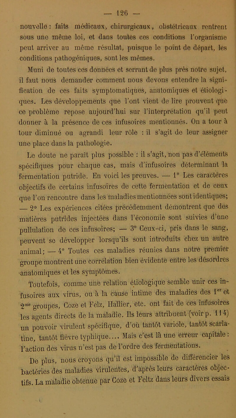 nouvelle: faits médicaux, chirurgicaux, obstétricaux rentrent sous uno même loi, et dans toutes ces conditions l’organisme peut arriver au même résultat, puisque le point de départ, les conditions pathogéniques, sont les mêmes. Muni de toutes ces données et serrant de plus près notre sujet, il faut nous demander comment nous devons entendre la signi- fication de ces faits symptomatiques, anatomiques et étiologi- ques. Les développements que l’ont vient de lire prouvent que ce problème repose aujourd’hui sur l’interprétation qu’il peut donner à la présence de ces infusoires mentionnés. On a tour à tour diminué ou agrandi leur rôle : il s’agit de leur assigner une place dans la pathologie. Le doute ne paraît plus possible : il s’agit, non pas d’éléments spécifiques pour chaque cas, mais d’infusoires déterminant la fermentation putride. En voici les preuves. — 1° Les caractères objectifs de certains infusoires de cette fermentation et de ceux que l’on rencontre dans les maladies mentionnées sont identiques; — 2° Les expériences citées précédemment démontrent que des matières putrides injectées dans l’économie sont suivies d’une pullulation de ces infusoires; — 3° Ceux-ci, pris dans le sang, peuvent se développer lorsqu’ils sont introduits chez un autre animal ; — 4° Toutes ces maladies réunies dans notre premier groupe montrent une corrélation bien évidente entre les désordres anatomiques et les symptômes. Toutefois, comme une relation étiologique semble unir ces in- fusoires aux virus, ou à la cause intime des maladies des 1er et 2rae groupes, Coze et Felz, Hallier, etc. ont fait de ces infusoires les agents directs de la maladie. Ils leurs attribuent (voirp. 114) un pouvoir virulent spécifique, d’où tantôt variole, tantôt scarla- tine, tantôt fièvre typhique.... Mais c’est là une erreur capitale: l’action des virus n’est pas de l’ordre des fermentations. De plus, nous croyons qu’il est impossible de différencier les bactéries des maladies virulentes, d’après leurs caractères objec- tifs. La maladie obtenue par Coze et Feltz dans leurs divers essais