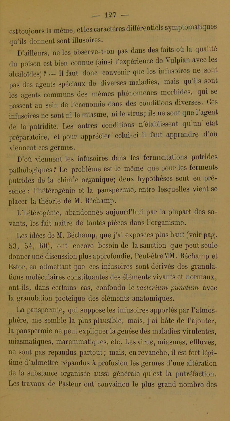 est toujours la même, et les caractères différentiels symptomatiques qu’ils donnent sont illusoires. D’ailleurs, ne les observe-t-on pas dans des faits ou la qualité du poison est bien connue (ainsi l’expérience de Vulpian avec les alcaloïdes) ? — Il faut donc convenir que les infusoires ne sont pas des agents spéciaux de diverses maladies, mais qu’ils sont les agents communs des mêmes phénomènes morbides, qui se passent au sein de l’économie dans des conditions diverses. Ces infusoires ne sont ni le miasme, ni le virus; ils ne sont que 1 agent de la putridité. Les préparatoire, et pour viennent ces germes. autres conditions n établissent qu un état apprécier celui-ci il faut apprendre d où D’où viennent les infusoires dans les fermentations putrides pathologiques? Le problème est le même que pour les ferments putrides de la chimie organique; deux hypothèses sont en pré- sence : l’hétérogénie et la panspermie, entre lesquelles vient se placer la théorie de M. Béchamp. L’hétérogénie, abandonnée aujourd’hui par la plupart des sa- vants, les fait naître de toutes pièces dans l’organisme. Les idées de M. Béchamp, que j’ai exposées plus haut (voir pag. 53, 54, 60), ont encore besoin de la sanction que peut seule donner une discussion plus approfondie. Peut-êtreMM. Béchamp et Estor, en admettant que ces infusoires sont dérivés des granula- tions moléculaires constituantes des éléments vivants et normaux, ont-ils, dans certains cas, confondu le bacterium punctum avec la granulation protéique des éléments anatomiques. La panspermie, qui suppose les infusoires apportés par l’atmos- phère, me semble la plus plausible; mais, j’ai hâte de l’ajouter, la panspermie ne peut expliquer la genèse des maladies virulentes, miasmatiques, maremmatiques, etc. Les virus, miasmes, effluves, ne sont pas répandus partout ; mais, en revanche, il est fort légi- time d’admettre répandus à profusion les germes d’une altération de la substance organisée aussi générale qu’est la putréfaction. Les travaux de Pasteur ont convaincu le plus grand nombre des