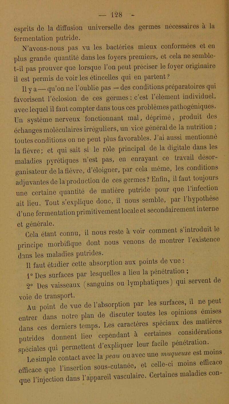 esprits de la diffusion universelle des germes nécessaires à la fermentation putride. N’avons-nous pas vu les bactéries mieux conformées et en plus grande quantité dans les foyers premiers, et cela ne semble- t-il pas prouver que lorsque l’on peut préciser le foyer originaire il est permis de voir les étincelles qui en partent ? Il y a_ qu’on ne l’oublie pas — des conditions préparatoires qui favorisent l’éclosion de ces germes : c’est l’élément individuel, avec lequel il faut compter dans tous ces problèmes pathogéniques. Un système nerveux fonctionnant mal, déprimé, produit des échanges moléculaires irréguliers, un vice général de la nutrition , toutes conditions on ne peut plus favorables. J ai aussi mentionné la fièvre; et qui sait si le rôle principal de la digitale dans les maladies pyrétiques n’est pas, en enrayant ce travail désor- ganisateur de la fièvre, d’éloigner, par cela même, les conditions adjuvantes de la production de ces germes? Enfin, il faut toujours une certaine quantité de matière putride pour que l’infection ait lieu. Tout s’explique donc, il nous semble, par l’hypothese d’une fermentation primitivement locale et secondairement interne et générale. f< Cela étant connu, il nous reste à voir comment s’introduit le principe morbifique dont nous venons de montrer l’existence dans les maladies putrides. 11 faut étudier cette absorption aux points de vue . 1° Des surfaces par lesquelles a lieu la pénétration ; 2° Des vaisseaux (sanguins ou lymphatiques) qui servent de voie de transport. Au point de vue de l’absorption par les surfaces, il ne peu entrer dans notre plan de discuter toutes les opinions émises dans ces derniers temps. Les caractères spéciaux des matières putrides donnent lieu cependant à certaines considérations spéciales qui permettent d’expliquer leur facile pénétration. ' Le simple contact avec la peau ouavec une muqueuse est moins efficace que l'insertion sous-cutanée, et celle-ci moins efficace que l’injection dans l’appareil vasculaire. Certaines maladies con-