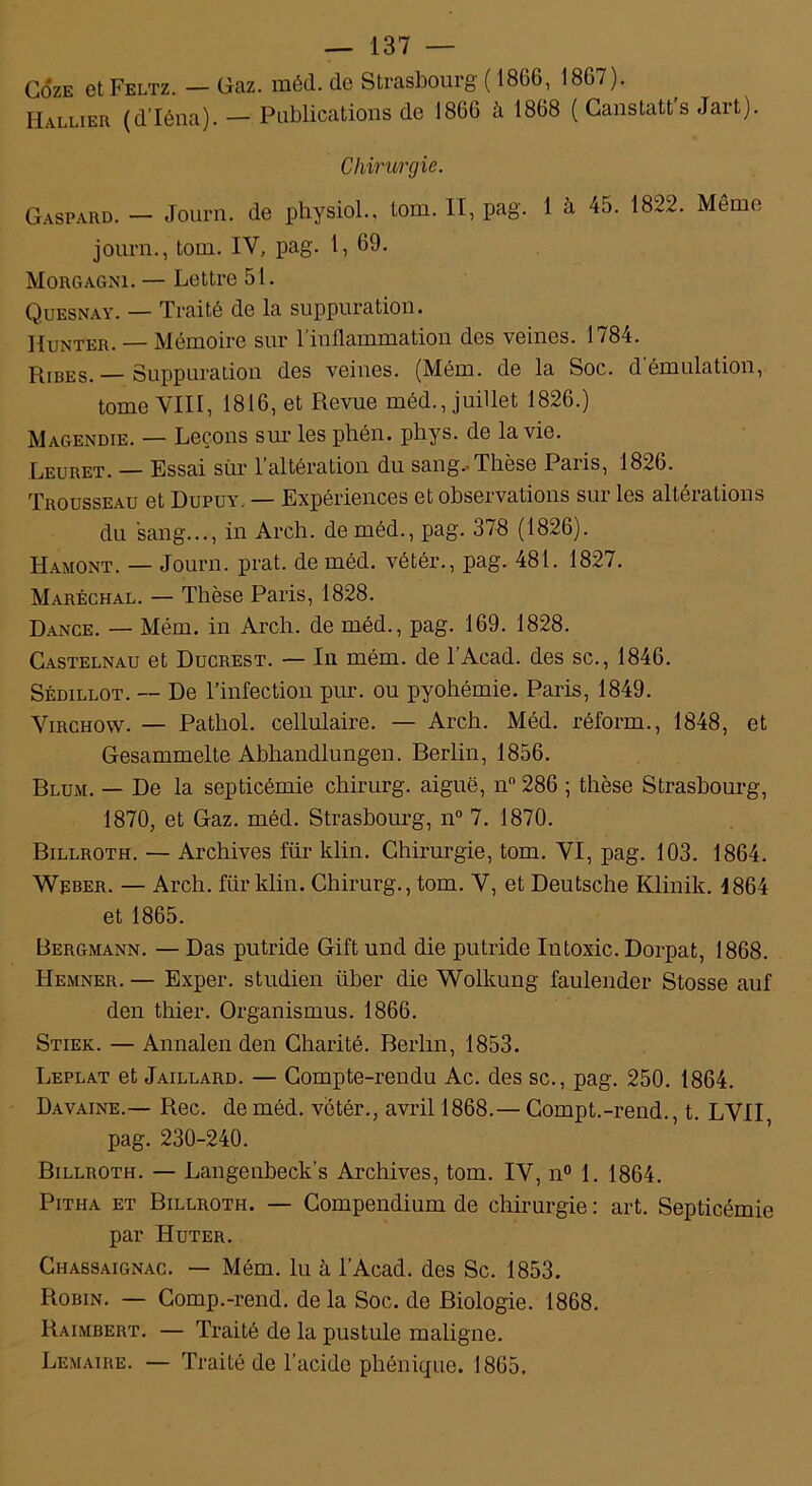 CôzE etFELTz. — Gaz. méd. de Strasbourg ( 1866, 1867). Rallier (d'Iéna). — Publications de 1866 à 1868 ( Canstatt’s Jart). Chirurgie. Gaspard. — Journ. de physiol., tom. II, pag. 1 à 45. 1822. Meme journ., tom. IV, pag. 1, 69. Morgagni. — Lettre 51. Quesnay. — Traité de la suppuration. Hunter. — Mémoire sur 1 inflammation des veines. 1784. Ribes. — Suppuration des veines. (Mém. de la Soc. d’émulation, tome VIII, 1816, et Revue méd., juillet 1826.) Magendie. — Leçons sur les phén. phys. de la vie. .Leuret. — Essai sur 1 altération du sang.-Thèse Paiis, 1826. Trousseau et Dupuy. — Expériences et observations sur les altérations du sang..., in Arch. de méd., pag. 378 (1826). Hamont. — Journ. prat. de méd. vétér., pag. 481. 1827. Maréchal. — Thèse Paris, 1828. Dance. — Mém. in Arch. de méd., pag. 169. 1828. Castelnau et Ducrest. — In mém. de l’Acad. des sc., 1846. Sédillot. — De l’infection pur. ou pyohémie. Paris, 1849. Virchow. — Pathol, cellulaire. — Arch. Méd. réform., 1848, et Gesammelte Abhandlungen. Berlin, 1856. Blum. — De la septicémie chirurg. aiguë, n° 286 ; thèse Strasbourg, 1870, et Gaz. méd. Strasbourg, n° 7. 1870. Billroth. — Archives für klin. Chirurgie, tom. VI, pag. 103. 1864. Weber. — Arch. für klin. Chirurg., tom. V, et Deutsche Klinik. 1864 et 1865. Bergmann. — Das putride Gift und die putride Intoxic. Dorpat, 1868. Hemner. — Exper. studien iiber die Wolkung faulender Stosse auf den thier. Organismus. 1866. Stiek. — Annalen den Charité. Berlin, 1853. Leplat et Jaillard. — Compte-rendu Ac. des sc., pag. 250. 1864. Davaine.— Rec. de méd. vetér., avril 1868.— Compt.-rend., t. LVII pag. 230-240. Billroth. — Langenbeck's Archives, tom. IV, n° 1. 1864. Pitha et Billroth. — Compendium de chirurgie : art. Septicémie par Huter. Chassaignac. — Mém. lu à l’Acad. des Sc. 1853. Robin. — Comp.-rend. delà Soc. de Biologie. 1868. Raimbert. — Traité de la pustule maligne. Lemaire. — TraiLé de l’acide phénique. 1865.
