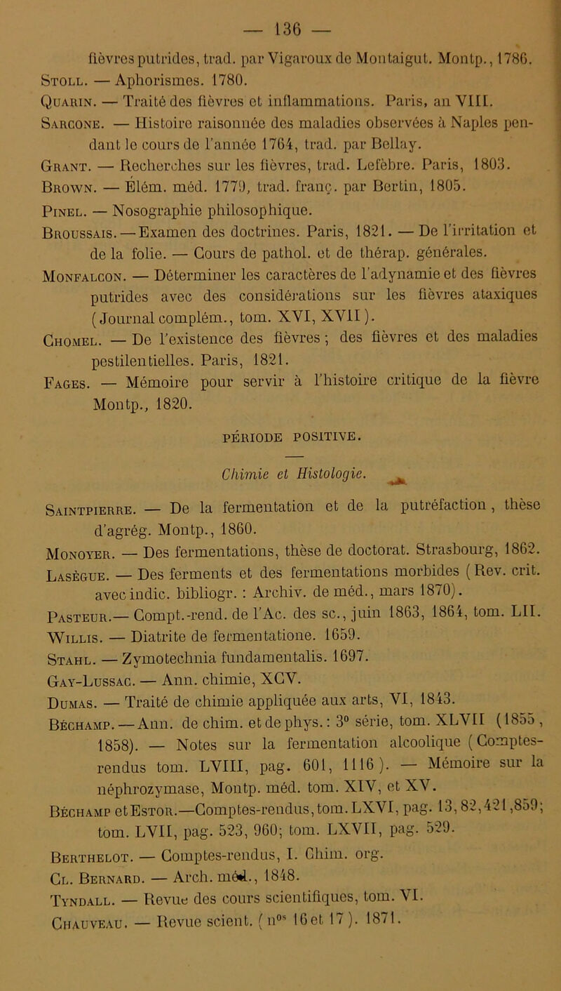 fièvres putrides, trad. par Vigaroux de Montaigut. Montp., 178G. Stoll. — Aphorismes. 1780. Quaiun. — Traité des fièvres et inflammations. Paris, an Vlll. Sarcone. — Histoire raisonnée des maladies observées h Naples pen- dant le cours de l’année 1764, trad. par Bellay. Grant. — Recherches sur les fièvres, trad. Lefèbre. Paris, 1803. Brown. — Élém. méd. 1770, trad. franc, par Bertin, 1805. Pinel. — Nosographie philosophique. Broussais. —Examen des doctrines. Paris, 1821. — De l’irritation et de la folie. — Cours de pathol. et de thérap. générales. Monfalcon. — Déterminer les caractères de l’adynamie et des fièvres putrides avec des considérations sur les fièvres ataxiques (Journal compléta., tom. XVI, XVII). Ghomel. — De l’existence des fièvres ; des fièvres et des maladies pestilentielles. Paris, 1821. Fages. — Mémoire pour servir à l’histoire critique de la fièvre Montp., 1820. PÉRIODE POSITIVE. Chimie et Histologie. ^ Saintpierre. — De la fermentation et de la putiéfaction , thèse d’agrég. Montp., 1860. Monoyer. — Des fermentations, thèse de doctorat. Strasbourg, 1862. Lasègue. — Des ferments et des fermentations morbides ( Rev. crit. avecindic. bibliogr. : Archiv. de méd., mars 1870). Pasteur.—Compt.-rend, de l’Ac. des sc., juin 1863, 1864, tom. LII. Willis. — Diatrite de fermentatione. 1659. Stahl. — Zymotechnia fundamentalis. 1697. Gay-Lussac. — Ann. chimie, XCV. Dumas. — Traité de chimie appliquée aux arts, VI, 1843. Béchamp. — Ann. de chim. et de phys. : 3° série, tom. XLVII ( 185o , 1858). — Notes sur la fermentation alcoolique (Comptes- rendus tom. LVIII, pag. 601, 1116). — Mémoire sur la néphrozymase, Montp. méd. tom. XIV, et XV. Béchamp etEsTOR.—Comptes-rendus,tom.LXVI, pag. 13,82,421,859; tom. LVII, pag. 523, 960; tom. LXVII, pag. 529. Berthelot. — Comptes-rendus, I. Chim. org. Cl. Bernard. — Arch. mé*L, 1848. Tyndall. — Revue des cours scientifiques, tom. VI. Chauveau. — Revue scient. ( nos 16et 17 ). 1871.