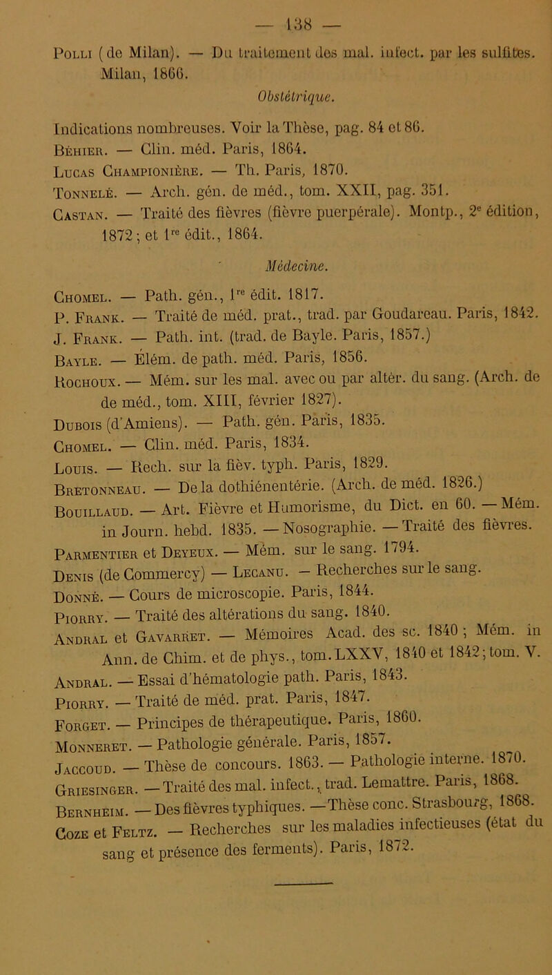 Polli (de Milan). — Du traitement des mal. infect, par les sulfites. Milan, 1866. Obstétrique. Indications nombreuses. Voir la Thèse, pag. 84 et 86. Béhier. — Clin. méd. Paris, 1864. Lucas Ghampionière. — Th. Paris, 1870. Tonnelé. — Arch. gén. de méd., tom. XXII, pag. 351. Castan. — Traité des fièvres (fièvre puerpérale). Montp., 2e édition, 1872; et lrc édit., 1864. Médecine. Chomel. — Path. gén., lre édit. 1817. P. Frank. — Traité de méd. prat., trad. par Goudareau. Paris, 1842. J. Frank. — Path. int. (trad. de Bayle. Paris, 1857.) Bayle. — Élém. de path. méd. Paris, 1856. Bochoux. — Mém. sur les mal. avec ou par altèr. du sang. (Arch. de de méd., tom. XIII, février 1827). Dubois (d'Amiens). — Path. gén. Paris, 1835. Chomel. — Clin. méd. Paris, 1834. Louis. — Bech. sur la fièv. typh. Paris, 1829. Bretonneau. — Delà dothiénentérie. (Arch. de méd. 1826.) Bouillaud. — Art. Fièvre et Humorisme, du Dict. en 60. — Mém. in Journ. hebd. 1835. — Nosographie. — Traité des fièvres. Parmentier et Deyeux. — Mém. sur le sang. 179t. Denis (de Commercy) — Lecanu. — Becherches sur le sang. Donné. — Cours de microscopie. Paris, 1844. Piorry. — Traité des altérations du sang. 1840. Andral et Gavarret. — Mémoires Acad, des sc. 18t0 , Mém. in Ann. de Chim. et de phys., tom.LXXY, 1840 et 1842; tom. Y. Andral. — Essai d’hématologie path. Paris, 1843. Piorry. — Traité de méd. prat. Paris, 1847. Forget. — Principes de thérapeutique. Paris, 1860. Monneret. — Pathologie générale. Paris, 1857. Jaccoud. — Thèse de concours. 1863. — Pathologie interne. 18/0. Griesinger. — Traité des mal. infect., trad. Lemaître. Paris, 1868. Bernheim. — Des fièvres typhiques. —Thèse conc. Strasbourg, 1868. Coze et Feltz. — Becherches sur les maladies infectieuses (état du sang et présence des ferments). Paris, 1872.