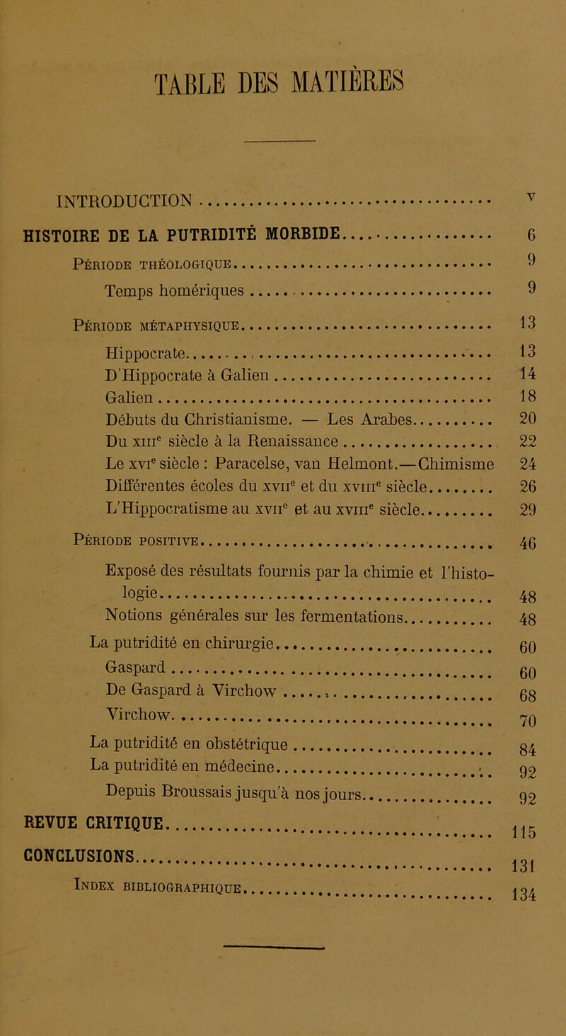 TABLE DES MATIÈRES INTRODUCTION v HISTOIRE DE LA PUTRIDITÉ MORRIDE 6 Période théologtque 9 Temps homériques 9 Période métaphysique 13 Hippocrate 13 D’Hippocrate à Galien 14 Galien 18 Débuts du Christianisme. — Les Arabes 20 Du xme siècle à la Renaissance 22 Le xvie siècle : Paracelse, van Helmont.—Chimisme 24 Différentes écoles du xvne et du xvme siècle 26 L’Hippocratisme au xvne et au xvme siècle 29 Période positive 46 Exposé des résultats fournis par la chimie et l’histo- logie Notions générales sur les fermentations La putridité en chirurgie Gaspard De Gaspard à Virchow > Virchow La putridité en obstétrique La putridité en médecine ••• **•*•••»•••• Depuis Broussais jusqu a nos jours REVUE CRITIQUE CONCLUSIONS Index bibliographique 48 48 60 60 68 70 84 92 92 115 131 134