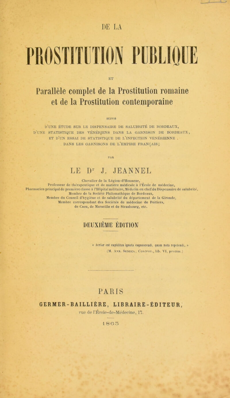 PROSTITUTION PUBLIQUE ET Parallèle complet de la Prostitution romaine et de la Prostitution contemporaine SUIVIS d’une étude sur le dispensaire de salubrité de bordeaux, d’une statistique des vénériens dans la garnison de bordeaux, et d’un essai de statistique de l’infection vénérienne . DANS LES GARNISONS DE L’EMPIRE FRANÇAIS; I’AR LE Dr J. JEANNEL Chevalier de la Légion-d’Honneur, Professeur de thérapeutique et de matière médicale à l’École de médecine, Pharmacien principal de première classe à l’Hôpital militaire, Médecin en chef du Dispensaire de salubrité. Membre de la Société Philomathique de Bordeaux, Membre du Conseil d’hygiène et de salubrité du département de la Gironde, Membre correspondant des Sociétés de médecine de Poitiers, de Caen, de Marseille et de Strasbourg, etc. DEUXIÈME ÉDITION « Acrior est cupidilas ignota cognoscendi, qliant nota repeleudi. » (M. Ann. Sunkca ; Conlrov., lih. VI, protcm.) PARIS GERMER-BAILLIÈRE, LIBRAIRE-ÉDITEUR, rue de l’École-cle-Médecine, 17.