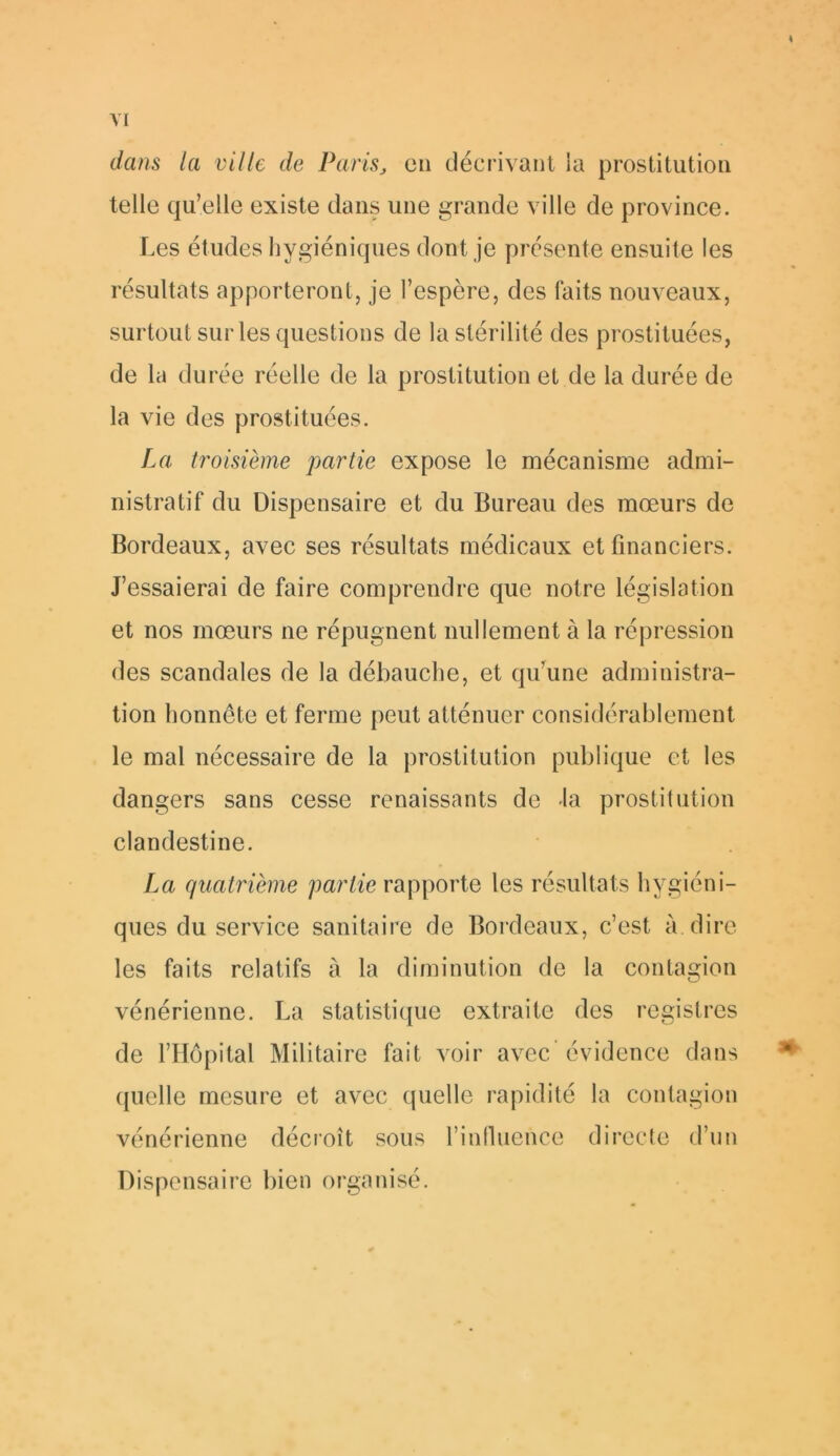 h VI dans la ville de Paris, en décrivant ia prostitution telle qu’elle existe dans une grande ville de province. Les études hygiéniques dont je présente ensuite les résultats apporteront, je l’espère, des faits nouveaux, surtout sur les questions de la stérilité des prostituées, de la durée réelle de la prostitution et de la durée de la vie des prostituées. La troisième partie expose le mécanisme admi- nistratif du Dispensaire et du Bureau des mœurs de Bordeaux, avec ses résultats médicaux et financiers. J’essaierai de faire comprendre que notre législation et nos mœurs ne répugnent nullement à la répression des scandales de la débauche, et qu’une administra- tion honnête et ferme peut atténuer considérablement le mal nécessaire de la prostitution publique et les dangers sans cesse renaissants de la prostitution clandestine. La quatrième partie rapporte les résultats hygiéni- ques du service sanitaire de Bordeaux, c’est à. dire les faits relatifs à la diminution de la contagion vénérienne. La statistique extraite des registres de l’Hôpital Militaire fait voir avec évidence dans quelle mesure et avec quelle rapidité la contagion vénérienne décroît sous l’influence directe d’un Dispensaire bien organisé.