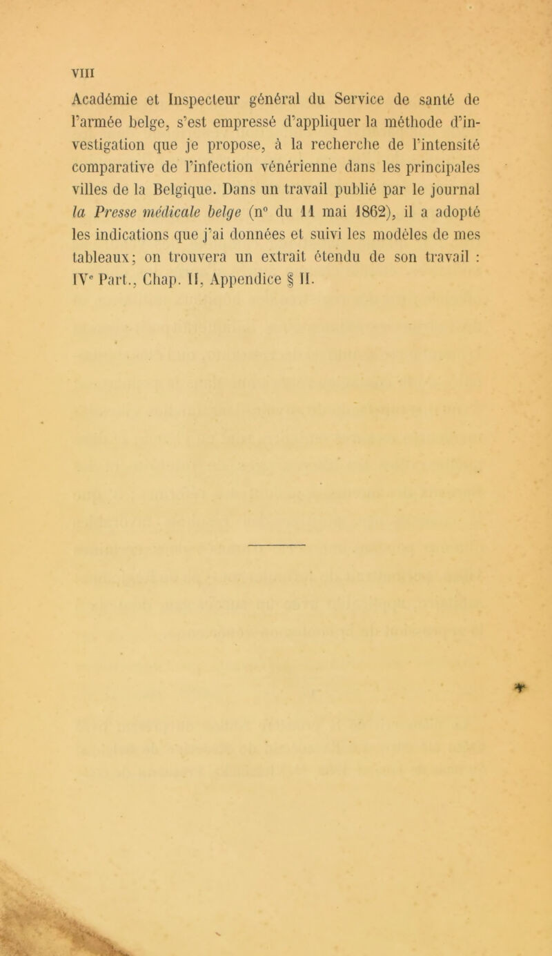 Académie et Inspecteur général du Service de santé de l’armée belge, s’est empressé d’appliquer la méthode d’in- vestigation que je propose, à la recherche de l’intensité comparative de l’infection vénérienne dans les principales villes de la Belgique. Dans un travail publié par le journal la Presse médicale belge (n° du H mai 1862), il a adopté les indications que j’ai données et suivi les modèles de mes tableaux; on trouvera un extrait étendu de son travail : IVe Part., Chap. II, Appendice f II. *