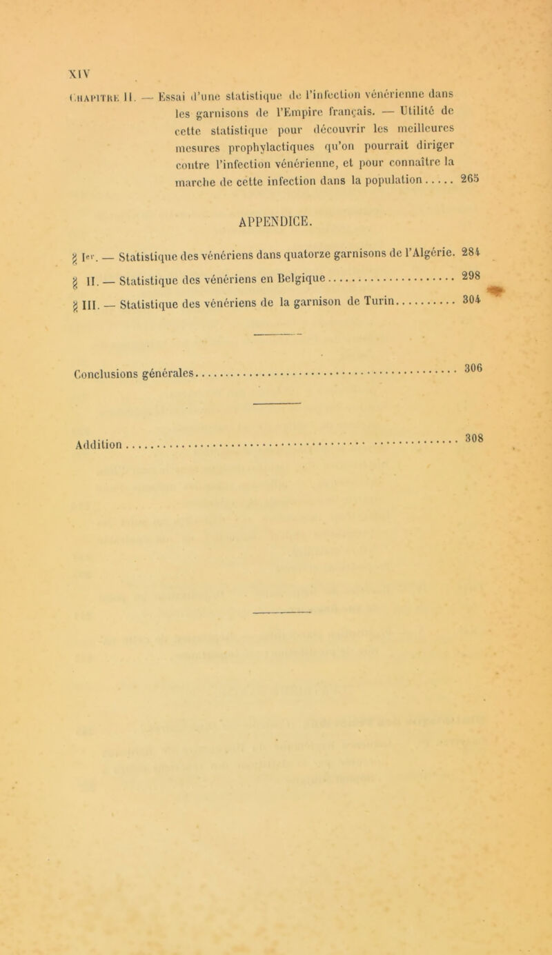 Chapitre II. — Essai d’une statistique de l’infection vénérienne dans les garnisons de l’Empire français. — Utilité de cette statistique pour découvrir les meilleures mesures prophylactiques qu’on pourrait diriger contre l’infection vénérienne, et pour connaître la marche de cette infection dans la population APPENDICE. y 1er. _ Statistique des vénériens dans quatorze garnisons de l’Algérie. 284 g II. — Statistique des vénériens en Belgique 298 g III. — Statistique des vénériens de la garnison de Turin 304 Conclusions générales 806 Addition 308