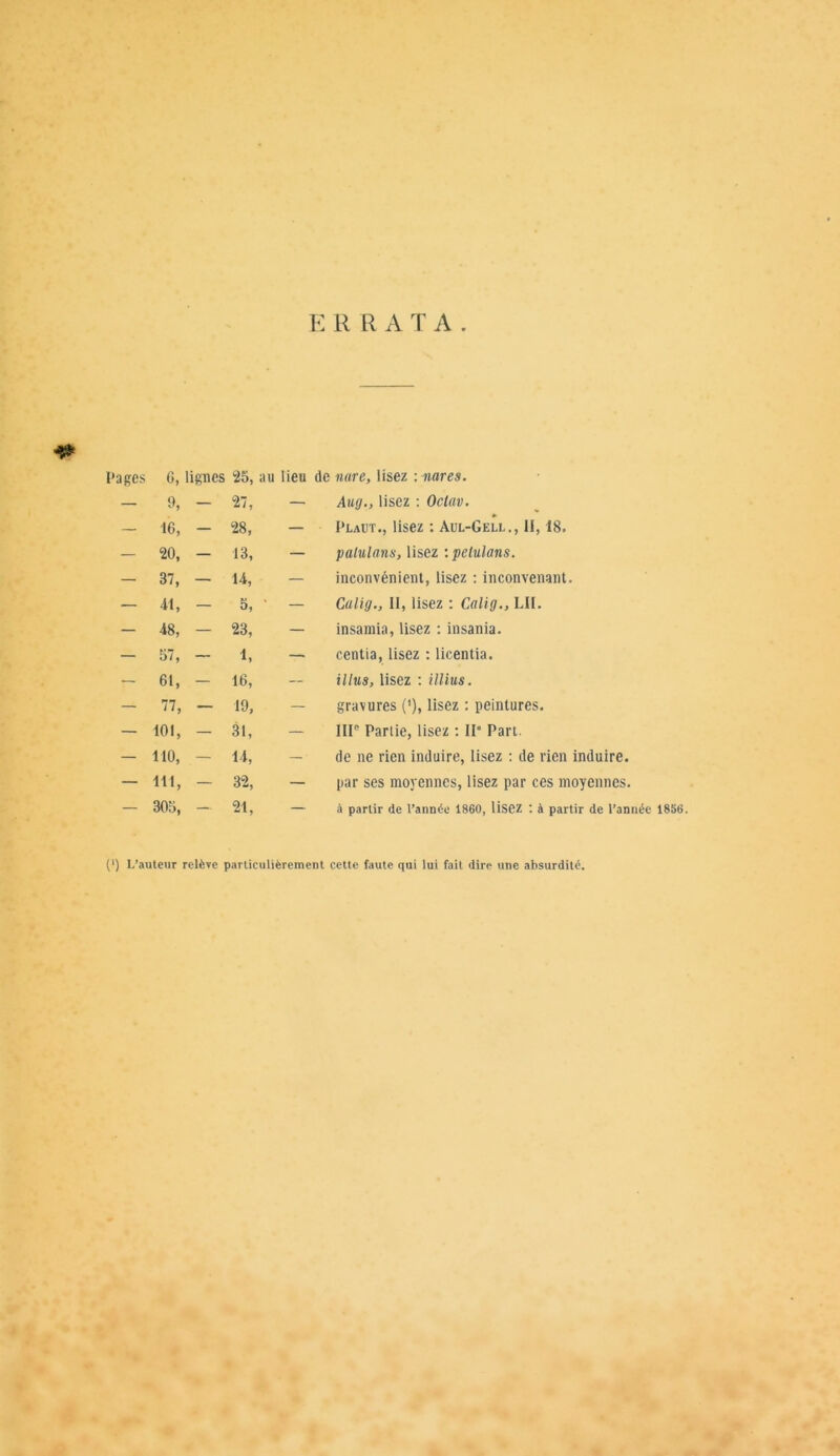 ERRATA -f* Pages G, lignes 25, au lieu de nare, lisez mares. — 9, — «7, — Aug., lisez : Octav. — 16, — 28, — Plaut., lisez : Aul-Gell., 11,18. — 20, — 13, — palulans, lisez :pelulans. — 37, — 14, — inconvénient, lisez : inconvenant. — 41, — 5, — Calig., II, lisez : Calig., LH. — 48, — 23, — insamia, lisez : insania. — 57, — 1, — centia, lisez : licentia. — 61, — 16, illus, lisez : illius. — 77, — 19, - gravures ('), lisez : peintures. — 101, — 31, — IIIe Partie, lisez : IP Part. — 110, — 14, — de ne rien induire, lisez : de rien induire. — 111, — 32, — par ses moyennes, lisez par ces moyennes. — 305, — 21, — à partir de l’année 1860, lisez : à partir de l’année 1856 [') L’auteur relève particulièrement cette faute qui lui fait dire une absurdité.