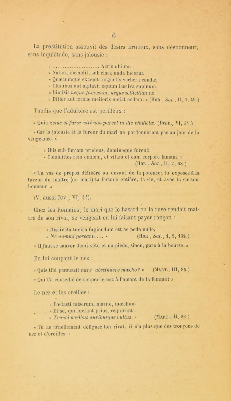 La prostitution assouvit des désirs brutaux, sans déshonneur, sans inquiétude, sans jalousie : « Acris ubi me » Natura incendit, sub clara nuda lucerna » Quæcumque exccpit turgentis verbera caudæ, » Clunibus aut agitavit equum lasciva supinum, » Dimisit ncque famosum, neque sollicitum ne » Dilior aut Ibrmæ melioris meiat eodem. » (Hor., SatII, 7, 49.) Tandis que l’adultère est périlleux : « Quia zelus et furor viri non parcet in die vindictes. (Prov., VI, 34.) * Car la jalousie et la fureur du mari ne pardonneront pas au jour de la vengeance. » «• Ibis sub furcam prudens, dominoque furenti » Commiltcs rem omnem, et vitam et cum corpore famam. » (Hor., SatII, 7, 68.) «Tu vas de propos délibéré au devant de la potence; tu exposes à la fureur du maître (du mari) ta fortune entière, ta vie, et avec ta vie ton honneur. » (V. aussi Juv., VI, 44). Chez les Romains, le mari que le hasard ou la ruse rendait maî- tre de son rival, se vengeait en lui faisant payer rançon : « Discincta tunica fugiendum est ac pede nudo, » Ne nummipcréant » (Hor., Sat., 1, 2, 132.) « II.faut se sauver demi-vêtu et nu-pieds, sinon, gare à la bourse. * En lui coupant le nez ; « Quis tibi persuasit nare abscindcre mœcho? » (Mart., 111, 85.) « Qui t’a conseillé de couper le nez à l’amant de ta femme Y » Le nez et les oreilles : • « Fœdasti miserum, marite, mœchum , » Et se, qui fucrant prius, requirunt » Trunci naribus auribusque vultus. » (Mart., II, 83.) <■ Tu as cruellement défiguré ton rival; il n’a plus que des tronçons de nez et d’oreilles.