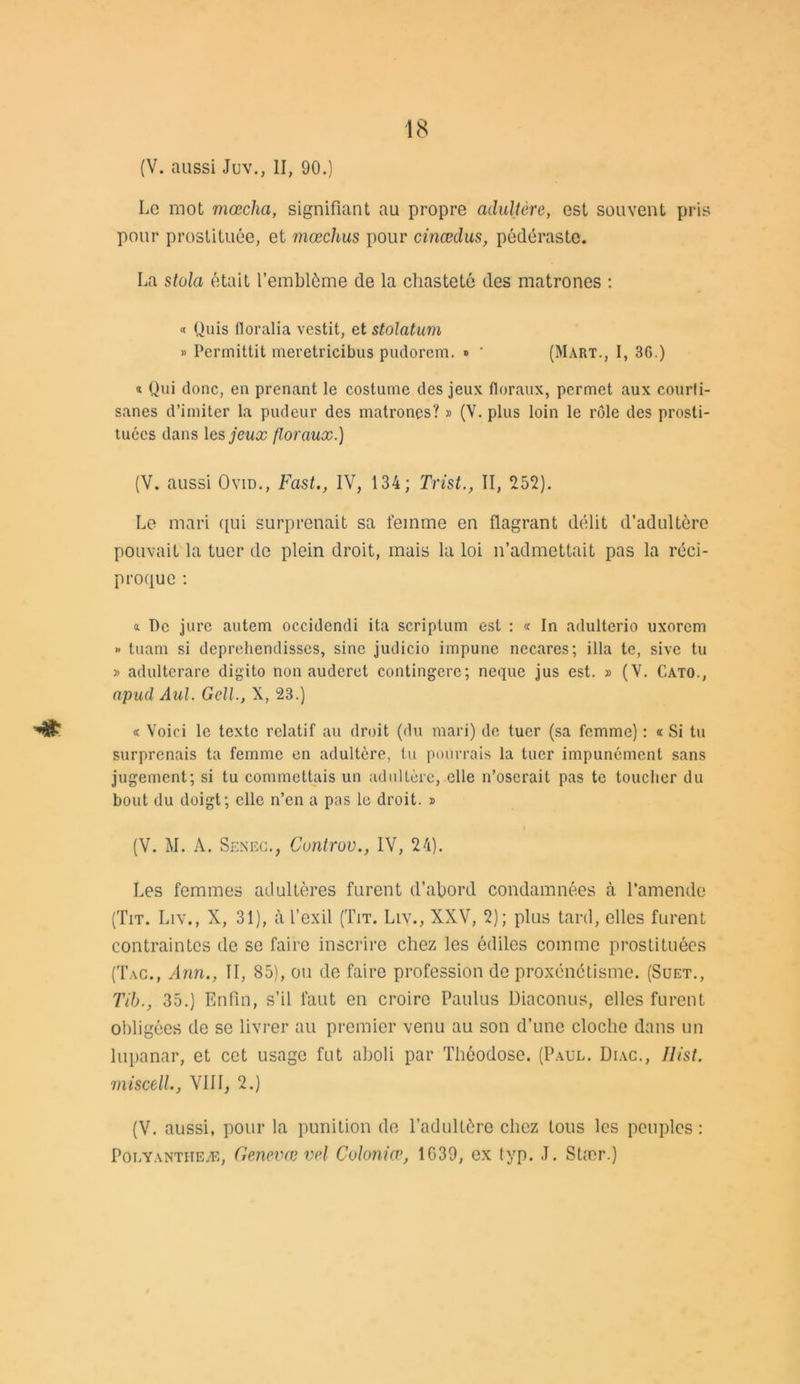 (V. aussi Juv., II, 90.) Le mot mœcha, signifiant au propre adultère, est souvent pris pour prostituée, et mœchus pour cinœdus, pédéraste. La stula était l’emblème de la chasteté des matrones : « Quis floralia vestit, et stolatum » Permittit meretricibus pudorem. » ' (Mart., I, 36.) « Qui donc, en prenant le costume des jeux floraux, permet aux courti- sanes d’imiter la pudeur des matrones? » (V. plus loin le rôle des prosti- tuées dans les jeux floraux.) (V. aussi Ovid., Fast., IV, 134; Trist., II, 252). Le mari qui surprenait sa femme en flagrant délit d’adultère pouvait la tuer de plein droit, mais la loi n’admettait pas la réci- proque : » Pc jure autem occidendi ita scriplum est : « In adulterio uxorcm >• tuam si deprehendisscs, sine judicio impune necares; ilia te, sive tu » adultcrare digito non auderet contingere; neque jus est. » (V. Cato., apud Aul. GelL, X, 23.) « Voici le texte relatif au droit (du mari) de tuer (sa femme) : « Si tu surprenais ta femme en adultère, tu pourrais la tuer impunément sans jugement; si tu commettais un adultère, elle n’oserait pas te toucher du bout du doigt; elle n’en a pas le droit. » (V. M. A. Senec., Cuntrov., IV, 24). Les femmes adultères furent d’abord condamnées à l'amende (Tit. Liy., X, 31), à l’exil (Tit. Llv., XXV, 2); plus tard, elles furent contraintes de se faire inscrire chez les édiles comme prostituées (Tac., Ann., II, 85), ou de faire profession de proxénétisme. (Suet., Tib., 35.) Enfin, s’il faut en croire Paulus Diaconus, elles furent obligées de se livrer au premier venu au son d’une cloche dans un lupanar, et cet usage fut aboli par Théodose. (Paul. Diac., Ilist. miscell., VIII, 2.) (V. aussi, pour la punition de l’adultère chez tous les peuples: Polyantheæ, Genevœ vel Coloniæ, 1G39, ex typ. J. Stær.)