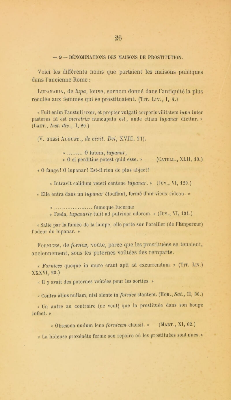 — 9 - DÉNOMINATIONS DES MAISONS DE PROSTITUTION. Voici les différents noms que portaient les maisons publiques dans l’ancienne Rome : Lupanaria, de lupa, louve, surnom donné dans l’antiquité la plus reculée aux femmes qui se prostituaient. (Tit. Liv., I, 4.) « Fuit enim Faustuli uxor, et propter vulgati corporis vilitatem lupa inter pastores id est meretrix nuncupata est, undc ctiam lupanar dicitur. >< (Lact., Inst, div., I, 20.) (V. aussi August., de civil. Dei, XVI11, 21). » O lutum, lupanar, » O si perditius potest quid esse. * (Catull., XL1I, 13.) « O fange! O lupanar! Est-il rien de plus abject! « Intravit calidum veteri centone lupanar. » (Juv., VI, 120.) « Elle entra dans un lupanar étouffant, fermé d’un vieux rideau. » « fumoque lucernæ » Fæda, lupanaris tulit ad pulvinar odorem. » (Juv., VI, 181.) « Salie par la fumée de la lampe, elle porte sur l’oreiller (de l’Empereur) l’odeur du lupanar. « Fornices, de fornix, voûte, parce que les prostituées se tenaient, anciennement, sous les poternes voûtées des remparts. « Fornices quoque in muro crant apti ad excurrendum. » (Tit. Liv.) XXXVI, 23.) <c II y avait des poternes voûtées pour les sorties. » k Contra alius nullam, nisi olentc in fornice stantem. (Hor., Sat., II, 30.) « Un autre au contraire (ne veut) que la prostituée, dans son bouge infect. * « Obscæna nudum lcno fornicem clausit. » (Mart., XI, 62.) « La hideuse proxénète ferme son repaire où les prostituées sont nues.»