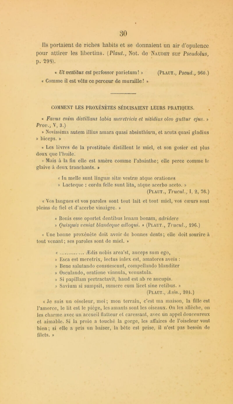 Ils portaient de riches habits et se donnaient un air d’opulence pour attirer les libertins. (PlautNot. de Naudet sur Pseudolus, p. 298). « Ut veslitus est perfossor parietum! » (Plaut., Pseud., 960.) « Comme il est vêtu ce perceur de muraille! » COMMENT LES PROXÉNÈTES SÉDUISAIENT LEURS PRATIQUES. « Faims enim distillans labia méretricis et nilidius oleo guttur ejus. » Prov., V, 3.) » Novissima autem illius amara quasi absinthium, et acuta quasi gladius » biceps. j> « Les lèvres de la prostituée distillent le miel, et son gosier est plus doux que l’huile. » Mais à la fin elle est amère comme l’absinthe; elle perce comme le glaive à deux tranchants. » « In melle sunt linguæ sitæ vestræ atque orationes » Lacteque : corda felle sunt lita, atque acerbo aceto. » (Plaut., Trucul., I, 2, 76.) « Vos langues et vos paroles sont tout lait et tout miel, vos cœurs sont pleins de fiel et d’acerbe vinaigre. » « Bonis esse oportet dentibus lenam bonam, adridere » Quisquis veniat blandeque adloqui. » (Plaut., Trucul., 196.) « Une bonne proxénète doit avoir de bonnes dents; elle doit sourire à tout venant; ses paroles sont de miel. » « Ædis nobis area’st, auceps sum ego, » Esca est meretrix, lectus inlcx est, amatores aveis : » Bene salutando consuescunt, compellando blanditer » Osculando, oratione vinnula, venustula. » Si papillam pertractavit, haud est ab re aucupis. » Savium si sumpsit, sumerc eum licet sine retibus. » (Plaut., Asin., 201.) « Je suis un oiseleur, moi; mon terrain, c’est ma maison, la fille est l’amorce, le lit est le piège, les amants sont les oiseaux. On les allèche, on les charme avec un accueil flatteur cl caressant, avec un appel douceureux et aimable. Si la proie a touché la gorge, les affaires de l’oiseleur vont bien ; si elle a pris un baiser, la bête est prise, il n’est pas besoin de filets. »