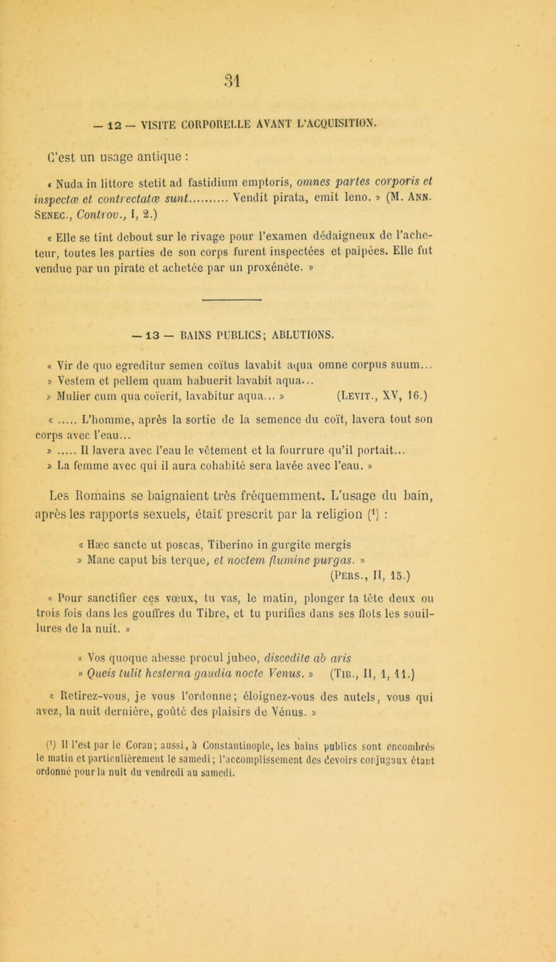 - 12 — VISITE CORPORELLE AVANT L’ACQUISITION. C’est un usage antique : « Nuda in littore stetit ad fastidium emptoris, omnes partes corporis et inspectai et contrectatœ sunt Vendit pirata, émit leno. » (M. Ann. Senec., ControvI, 2.) « Elle se tint debout sur le rivage pour l’examen dédaigneux de l’ache- teur, toutes les parties de son corps furent inspectées et palpées. Elle fut vendue par un pirate et achetée par un proxénète. » -13 - BAINS PUBLICS; ABLUTIONS. « Vir de quo egreditur semen coïtus lavabit aqua omne corpus suum... » Vestem et pcllem quam habuerit lavabit aqua... » Mulier cum qua coïerit, lavabitur aqua... » (Levit., XV, 16.) « L’homme, après la sortie de la semence du coït, lavera tout son corps avec l’eau... » Il lavera avec l’eau le vêtement et la fourrure qu’il portait... » La femme avec qui il aura cohabité sera lavée avec l’eau. « Les Romains se baignaient très fréquemment. L’usage du bain, après les rapports sexuels, était prescrit par la religion (*) ; « Hæc sancte ut poscas, Tiberino in gurgite mergis » Mane caput bis terque, et noctem fluminc purgas. » (Pers., II, 15.) « Pour sanctifier ces vœux, tu vas, le matin, plonger la tôle deux ou trois fois dans les gouffres du Tibre, et tu purifies dans ses Ilots les souil- lures de la nuit. » « Vos quoque abesse procul jubco, cliscedite ab aris » Queis tulit heslerna gaudia nocte Venus. » (Tm., II, 1, 11.) « Retirez-vous, je vous l’ordonne; éloignez-vous des autels, vous qui avez, la nuit dernière, goûté des plaisirs de Vénus. » (') II l’est par le Coran; aussi, h Constantinople, les bains publics sont encombrés le matin cl particulièrement le samedi; l’accomplissement des devoirs conjugaux étant ordonné pour la nuit du vendredi au samedi.