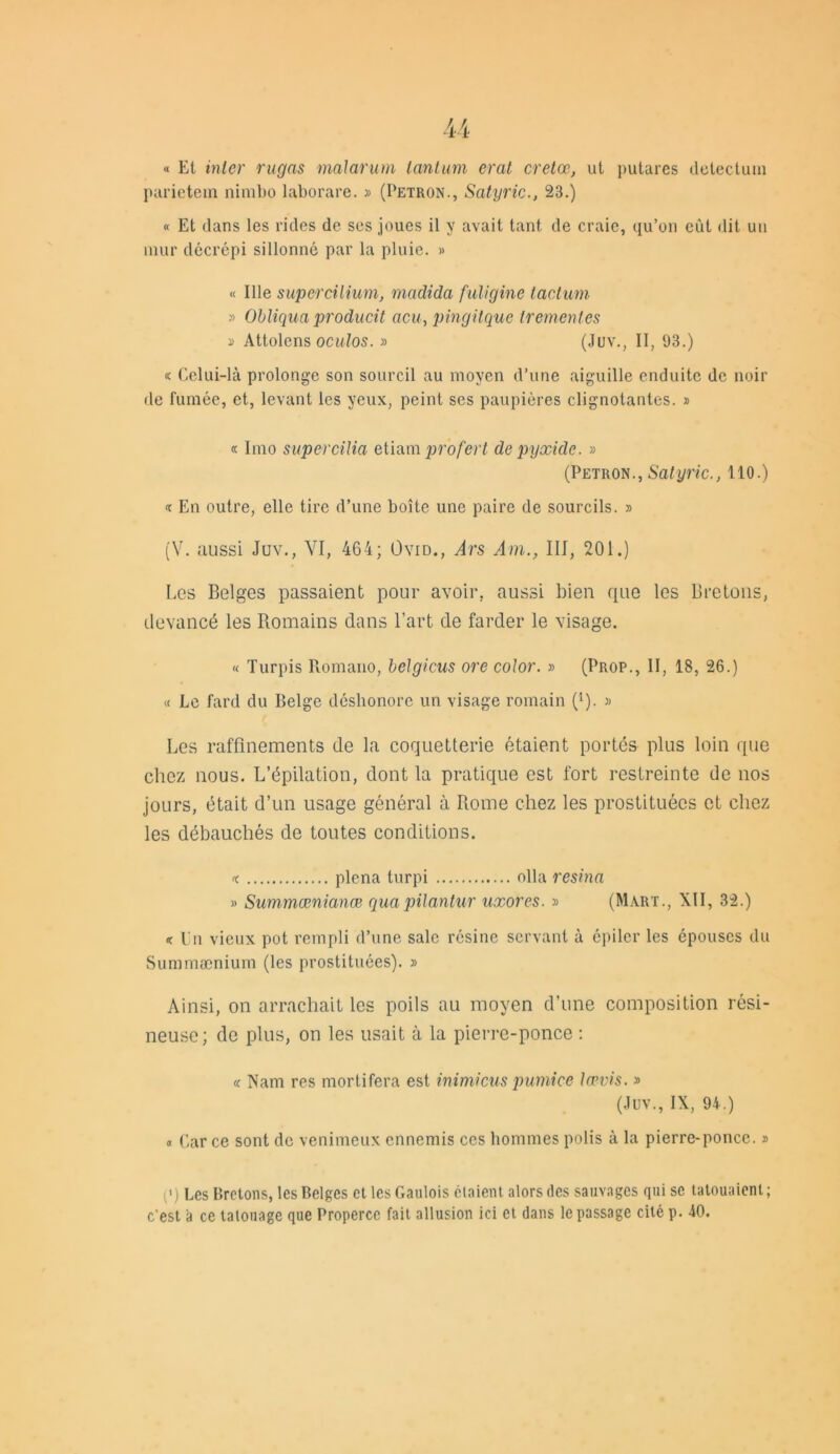 « Et inter rugns malarum tantum erat cretœ, ut putares detectum parietem nimbo laborare. » (Petron., Satyric., 23.) « Et dans les rides de ses joues il y avait tant de craie, qu’on eût dit un mur décrépi sillonné par la pluie. » « Ille supercilium, rnadida fuligine tacturn » Obliqua producit acu, pingitque trementes » Attolens oculos. » (Juv., II, 93.) « Celui-là prolonge son sourcil au moyen d’une aiguille enduite de noir de fumée, et, levant les yeux, peint ses paupières clignotantes. » « Imo supercilia etiam profert depyxide. » (Petron., Satyric., 110.) En outre, elle tire d’une boîte une paire de sourcils. » (V. aussi Juv., YI, 464; Ovid., Ars Am., III, 201.) Les Belges passaient pour avoir, aussi bien que les Bretons, devancé les Bomains dans l’art de farder le visage. « Turpis Romano, belgicus ore color. » (Prop., II, 18, 26.) « Le fard du Belge déshonore un visage romain (l). » Les raffinements de la coquetterie étaient portés plus loin que chez nous. L’épilation, dont la pratique est fort restreinte de nos jours, était d’un usage général à Rome chez les prostituées et chez les débauchés de toutes conditions. 'c plena turpi olla résina » Summœnianœ quapilantur uxores. » (Marx., XII, 32.) « l'n vieux pot rempli d’une sale résine servant à épiler les épouses du Summænium (les prostituées). » Ainsi, on arrachait les poils au moyen d’une composition rési- neuse; de plus, on les usait à la pierre-ponce : « Nam res mortifera est inimicus pumice lœvis. » (Juv., IX, 94.) « Car ce sont de venimeux ennemis ces hommes polis à la pierre-ponce. » («) Les Bretons, les Belges et les Gaulois étaient alors des sauvages qui se tatouaient; c'est a ce tatouage que Properce fait allusion ici et dans le passage cité p. 40.