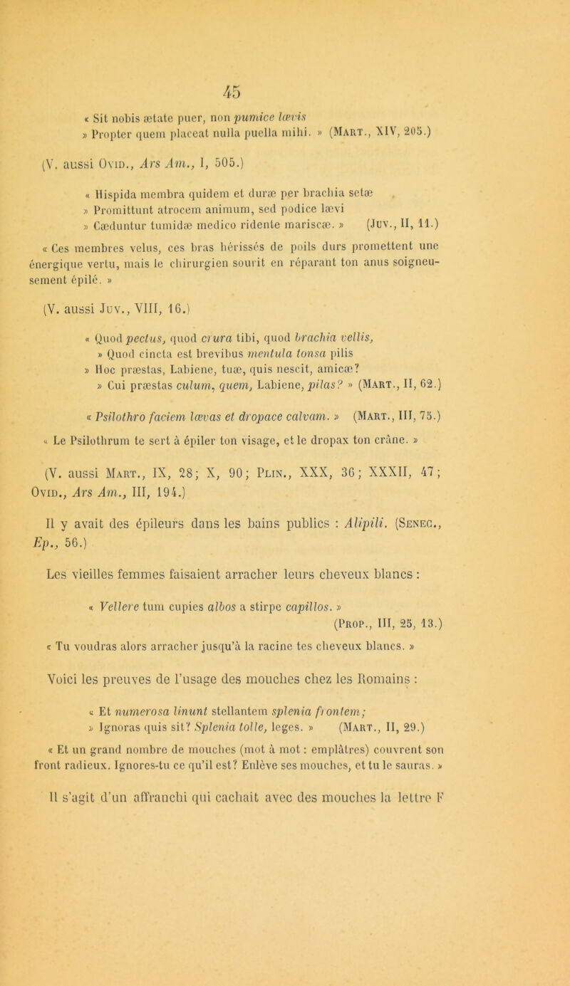 t Sit nobis ætate puer, non pumice lœvis » Propter quem placent nulla puella mihi. » (Mart., XIV, 205.) (V. aussi Ovid., Ars Am., 1, 505.) « Hispida membra quidem et duræ per brachia setæ » Proraittunt atrocem animum, sed podice lævi » Cæduntur tumidæ medico ridente mariscæ. » (Jov., II, 11.) « Ces membres velus, ces bras hérissés de poils durs promettent une énergique vertu, mais le chirurgien sourit en réparant ton anus soigneu- sement épilé. » (V. aussi Juv., VIII, 16.) « Quod pectus, quod aura tibi, quod brachia vellis, » Quod cincta est brevibus mentula tonsa pilis » Hoc præstas, Labiene, tuæ, quis nescit, amicæ? » Cui præstas culum, quem, Labiene, pilas'? » (Mart., II, 62.) « Psilothro faciem lœvas et dropace calvam. » (Mart., III, 75.) » Le Psilothrum te sert à épiler ton visage, et le dropax ton crâne. » (V. aussi Mart., IX, 28; X, 90; Plin., XXX, 36; XXXII, 47; Ovid., Ars Am., III, 194.) Il y avait des épileurs dans les bains publics : Alipili. (Senec., Ep., 56.) Les vieilles femmes faisaient arracher leurs cheveux blancs : « Vellere tum cupies albos a stirpc capiltos. » (Prop., III, 25, 13.) « Tu voudras alors arracher jusqu’à la racine tes cheveux blancs. » Voici les preuves de l’usage des mouches chez les Romains : « Et mmerosa linunt stellantem splénia frontem; i Ignoras quis sit ? Splénia toile, leges. » (Mart., II, 29.) « Et un grand nombre de mouches (mot à mot : emplâtres) couvrent sou front radieux. Ignores-tu ce qu’il est? Enlève scs mouches, et tu le sauras. » Il s’agit d’un affranchi qui cachait avec des mouches la lettre F