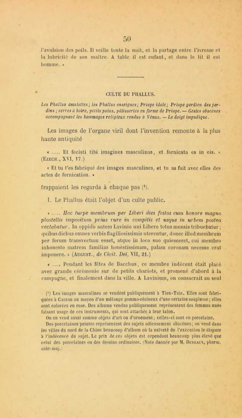 l’avulsion des poils. Il veille toute la nuit, et la partage entre l’ivresse et la lubricité de son maître. A table il est enfant, et dans le lit il est homme. » CULTE DU PHALLUS. Les Phallus amulettes ; les Phallus enseignes; Priape idole ; Priape gardien des jar- dins ; verres à boire, petits pains, pâtisseries en forme de Priape. — Gestes obscènes accompagnant les hommages religieux rendus à Vénus. — Le doigt impudique. Les images de l’organe viril dont l’invention remonte à la plus haute antiquité < Et fccisti tibi imagines masculinas, et fornicata es in eis. » (Ezech., XVI, 17.) « Et tu t’es fabriqué des images masculines, et tu as fait avec elles des actes de fornication. » frappaient les regards à chaque pas (*). I. Le Phallus était l’objet d’un culte public. * Hoc turpe membrurn per Liberi dies festos cum honore magno ploslellis impositum prius rure in compilis et usque in urbem poslea vectabatur. In oppido autem Lavinio uni Libcro tolus mensis tribuebatur ; quibus diebus omnes verbis flagiliosissimis uterentur, donec illud membrurn per forum transvectum esset, atque in loco suo quiescerct, cui membro inhonesto matrem familias honéstissimam, palam coronam nccesse erat imponere. » (Atjgust., de Civil. Dei, VII, 21.) c Pendant les fêtes de r>acchus, ce membre indécent était placé avec grande cérémonie sur de petits chariots, et promené d’abord à la campagne, et finalement dans la ville. A Lavinium, on consacrait au seul (') Les images masculines se vendent publiquement à Tien-Tsin. Elles sont fabri- quées a Canton au moyen d’un mélange gommo-résineux d’une certaine souplesse; elles sont colorées en rose. Des albums vendus publiquement représentent des femmes nues faisant usage de ces instruments, qui sont attachés h leur talon. On en vend aussi comme objets d’art ou d’ornement; celles-ci sont en porcelaine. Des porcelaines peintes représentent des sujets odieusement obscènes; on vend dans les villes du nord de la Chine beaucoup d’album où la naïveté de l’exécution le dispute k l’indécence du sujet. Le prix de ces objets est cependant beaucoup plus élevé que celui des porcelaines ou des dessins ordinaires. (Note donnée par M. Dkbeai x, pharm. aide-maj.)