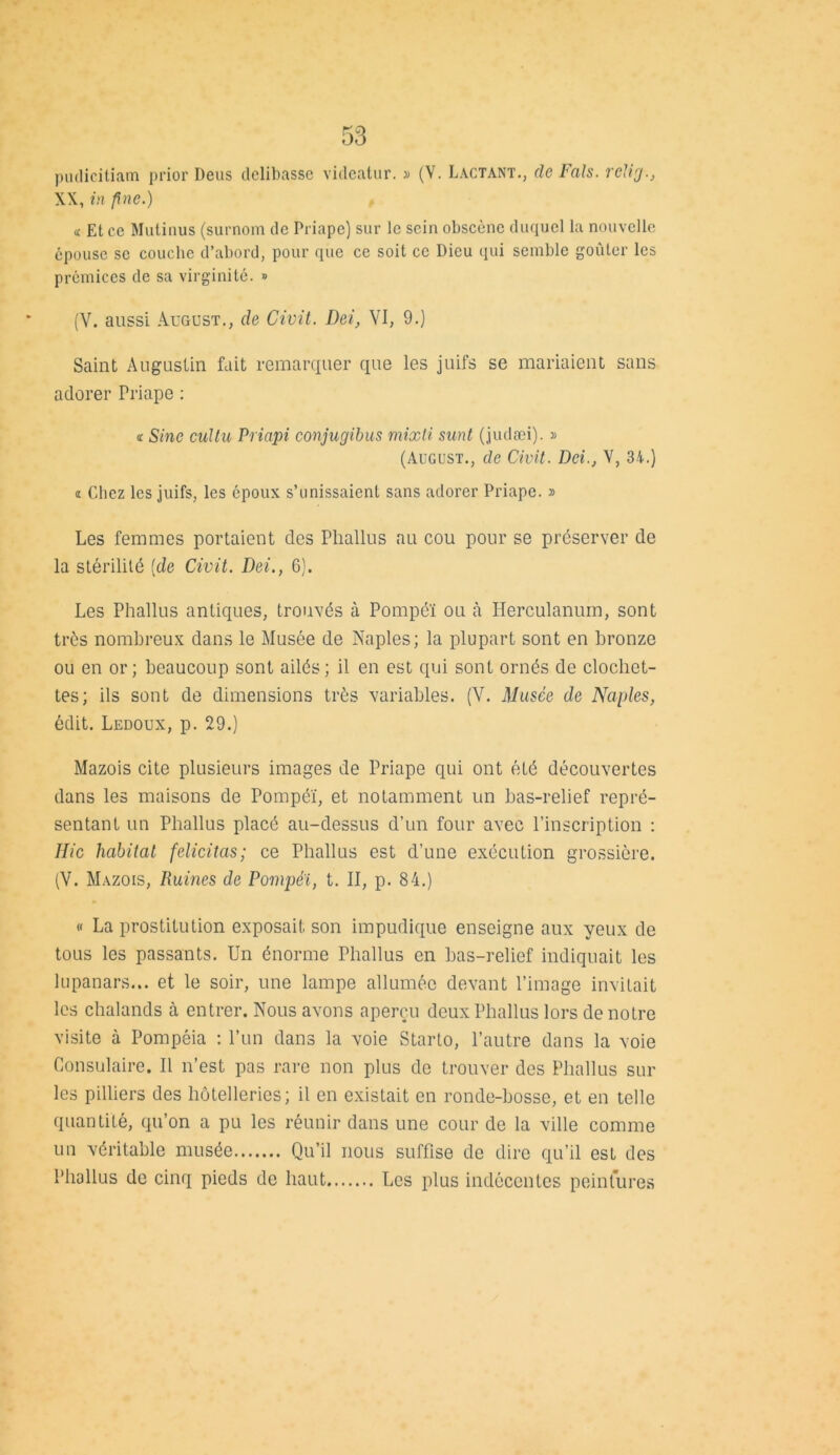 pudicitiam prior Deus delibasse videatur. » (V. Lactant., de Fais. relig., XX, in fine.) « Et ce Mutinus (surnom de Priape) sur le sein obscène duquel la nouvelle épouse se couche d’abord, pour que ce soit ce Dieu qui semble goûter les prémices de sa virginité. » (V. aussi ÂUGUST., de Civil. Dei, VI, 9.) Saint Augustin fait remarquer que les juifs se mariaient sans adorer Priape : i Sine cultu Priapi conjugibus mixti sunt (judæi). » (August., de Civit. Dei., V, 3i.) « Chez les juifs, les époux s’unissaient sans adorer Priape. » Les femmes portaient des Phallus au cou pour se préserver de la stérilité [de Civit. Dei., 6). Les Phallus antiques, trouvés à Pompéï ou à Herculanum, sont très nombreux dans le Musée de Naples; la plupart sont en bronze ou en or; beaucoup sont ailés; il en est qui sont ornés de clochet- tes; ils sont de dimensions très variables. (V. Musée de Naples, édit. Ledoux, p. 29.) Mazois cite plusieurs images de Priape qui ont été découvertes dans les maisons de Pompéï, et notamment un bas-relief repré- sentant un Phallus placé au-dessus d’un four avec l’inscription : Ilic habitat félicitas; ce Phallus est d’une exécuLion grossière. (V. Mazois, Ruines de Pompê'i, t. II, p. 84.) « La prostitution exposait son impudique enseigne aux yeux de tous les passants. Un énorme Phallus en bas-relief indiquait les lupanars... et le soir, une lampe allumée devant l’image invitait les chalands à entrer. Nous avons aperçu deux Phallus lors de notre visite à Pompêia : l’un dans la voie Starto, l’autre dans la voie Consulaire. Il n’est pas rare non plus de trouver des Phallus sur les pilliers des hôtelleries; il en existait en ronde-bosse, et en telle quantité, qu’on a pu les réunir dans une cour de la ville comme un véritable musée Qu’il nous suffise de dire qu’il est des Phallus de cinq pieds de haut Les plus indécentes peintures