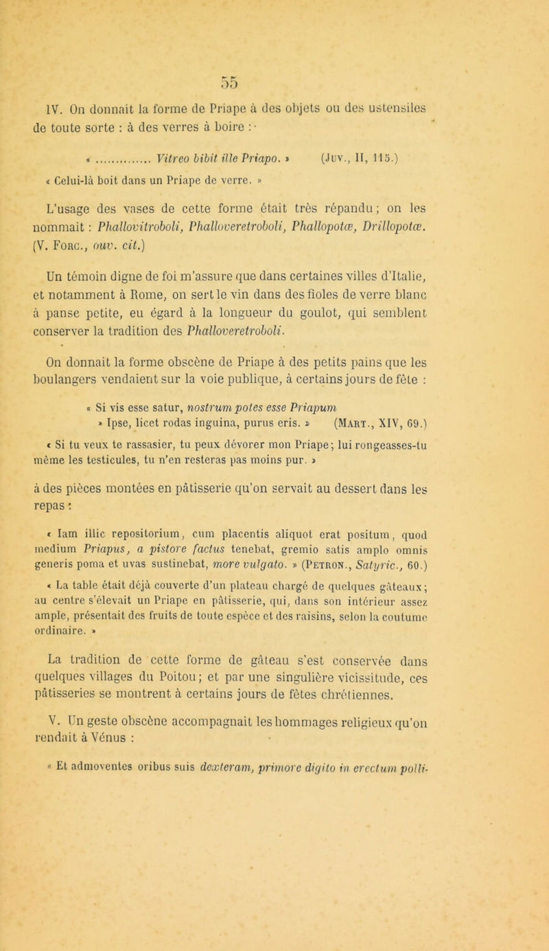 de toute sorte : à des verres à boire : ■ « Vitreo bibit Me Priapo. » (Juv., Il, 115.) t Celui-là boit dans un Priape de verre. » L’usage des vases de cette forme était très répandu; on les nommait : Phallovitroboli, Phalluveretroboli, Phallopotœ, Drillopotœ. (V. Fonc., oitu. cit.) Un témoin digne de foi m’assure que dans certaines villes d’Italie, et notamment à Rome, on sertie vin dans des fioles de verre blanc à panse petite, eu égard à la longueur du goulot, qui semblent conserver la tradition des Phailoveretroboli. On donnait la forme obscène de Priape à des petits pains que les boulangers vendaient sur la voie publique, à certains jours de fête : « Si vis esse satur, nostrum potes esse Priapum » Ipse, licet rodas inguina, purus cris. » (Mart., XIV, 69.) * Si tu veux te rassasier, tu peux dévorer mon Priape; lui rongeasses-tu même les testicules, tu n’en resteras pas moins pur. i à des pièces montées en pâtisserie qu’on servait au dessert dans les repas : * Iam illic repositorium, cum placentis aliquot erat positum, quod medium Priapus, a pistore faclus tencbat, gremio satis amplo omnis generis poma et uvas sustinebat, more vulgato. » (Petron., Satyric-, 60.) « La table était déjà couverte d’un plateau chargé de quelques gâteaux; au centre s’élevait un Priape en pâtisserie, qui, dans son intérieur assez ample, présentait des fruits de toute espèce et des raisins, selon la coutume ordinaire. » La tradition de cette forme de gâteau s’est conservée dans quelques villages du Poitou; et par une singulière vicissitude, ces pâtisseries se montrent à certains jours de fêtes chrétiennes. V. Un geste obscène accompagnait les hommages religieux qu’on rendait à Vénus : « Et admoventcs oribus suis dcxteram, primore digito in erectum polli-