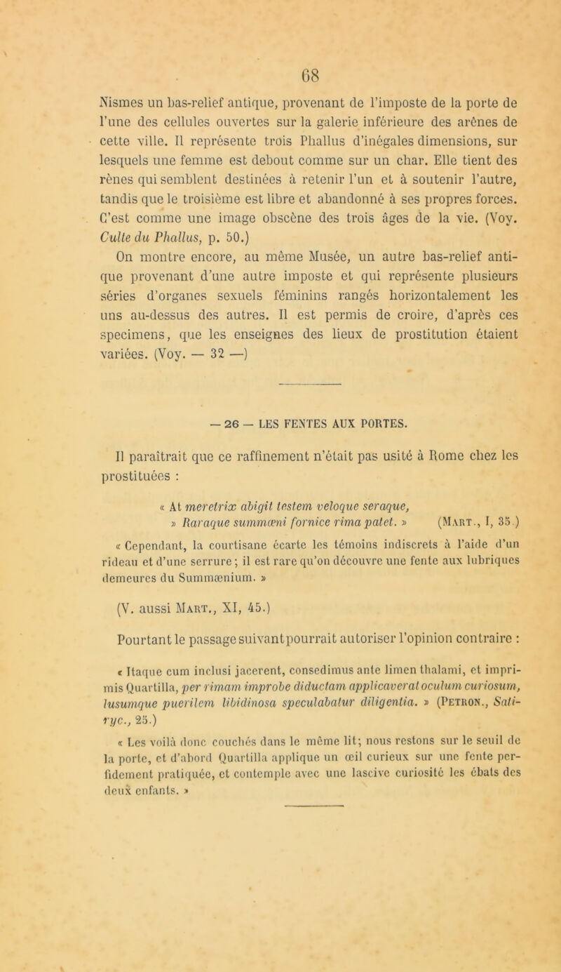 Nismes un bas-relief antique, provenant de l’imposte de la porte de l’une des cellules ouvertes sur la galerie inférieure des arènes de cette ville. 11 représente trois Phallus d’inégales dimensions, sur lesquels une femme est debout comme sur un char. Elle tient des rênes qui semblent destinées à retenir l’un et à soutenir l’autre, tandis que le troisième est libre et abandonné à ses propres forces. C’est comme une image obscène des trois âges de la vie. (Voy. Culte du Phallus, p. 50.) On montre encore, au môme Musée, un autre bas-relief anti- que provenant d’une autre imposte et qui représente plusieurs séries d’organes sexuels féminins rangés horizontalement les uns au-dessus des autres. Il est permis de croire, d’après ces specimens, que les enseignes des lieux de prostitution étaient variées. (Voy. — 32 —) — 26 - LES FENTES AUX PORTES. Il paraîtrait que ce raffinement n’était pas usité à Rome chez les prostituées : « At merelrix abigit le,stem veloque seraque, » Raraque summœni fornice rimapatet. » (Mart., I, 35.) « Cependant, la courtisane écarte les témoins indiscrets à l’aide d’un rideau et d’une serrure ; il est rare qu’on découvre une fente aux lubriques demeures du Summænium. » (V. aussi Mart., XI, 45.) Pourtant le passage suivantpourrait autoriser l’opinion contraire : c Itaque cum inclusi jaccrent, consedimus ante limen thalami, et impri- mis Quartilla, per rimam improbe diduefam applicaveratocutum curiosurn, lusumque puerilem libidinosa speculabalur dUigentia. » (Petron., Sati- ryc., 25.) « Les voilà donc couchés dans le même lit; nous restons sur le seuil de la porte, et d’abord Quartilla applique un œil curieux sur une fente per- fidement pratiquée, et contemple avec une lascive curiosité les ébats des deux enfants. »