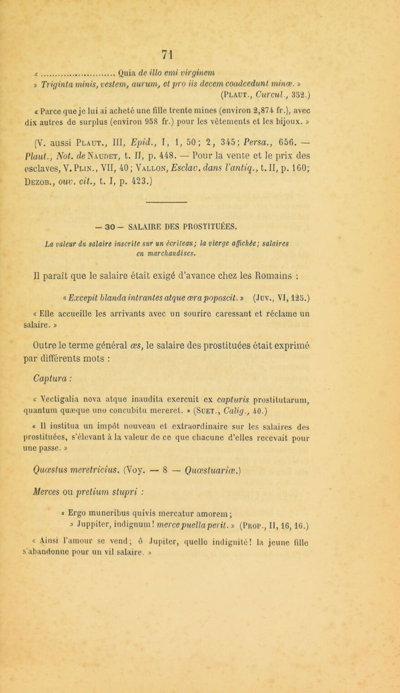 « Quia de illo emi virginem » Triginta minis, vestem, aurum, et pro iis decem coadcedunt mince. » (Plaut., Curcul., 352.) <l Parce que je lui ai acheté une fille trente mines (environ 2,874 fr.), avec dix autres de surplus (environ 958 fr.) pour les vêtements et les bijoux. » (V. aussi Plaut., III, Epid., I, 1, 50; 2, 345; Persa., G5G. — Plaut., Not. de Naudet, t. II, p. 448. — Pour la vente et le prix des esclaves, Y. Plin., VII, 40 ; Vallon, Esclav. dans Vantiq., t. II, p. 160; Dezob., ouv. cit., t. I, p. 423.) - 30 — SALAIRE DES PROSTITUÉES. La valeur du salaire inscrite sur un écriteau; la vierge a/jichée; salaires en marchandises. Il paraît que le salaire était exigé d’avance chez les Romains : « Excepit Manda intrantes atque œrapoposcit. » (Juv., VI, 125.) « Elle accueille les arrivants avec un sourire caressant et réclame un salaire. » Outre le terme général œs, le salaire des prostituées était exprimé par différents mots : Captura : u Vectigalia nova atque inaudita exercuit ex capturis prostitutarum, quantum quæque uno concubitu mereret. » (Suet., Calig., 40.) « Il institua un impôt nouveau et extraordinaire sur les salaires des prostituées, s’élevant à la valeur de ce que chacune d’elles recevait pour une passe. » Quœstus meretricius. (Voy. — 8 — Quœstuariœ.) Merces ou pretium stupri : « Ergo muneribus quivis mercatur amorem ; s Juppiter, indignum! mer ce puella périt. » (Prop., II, 16,16.) >c Ainsi l’amour se vend; ô Jupiter, quelle indignité! la jeune fille s’abandonne pour un vil salaire. »