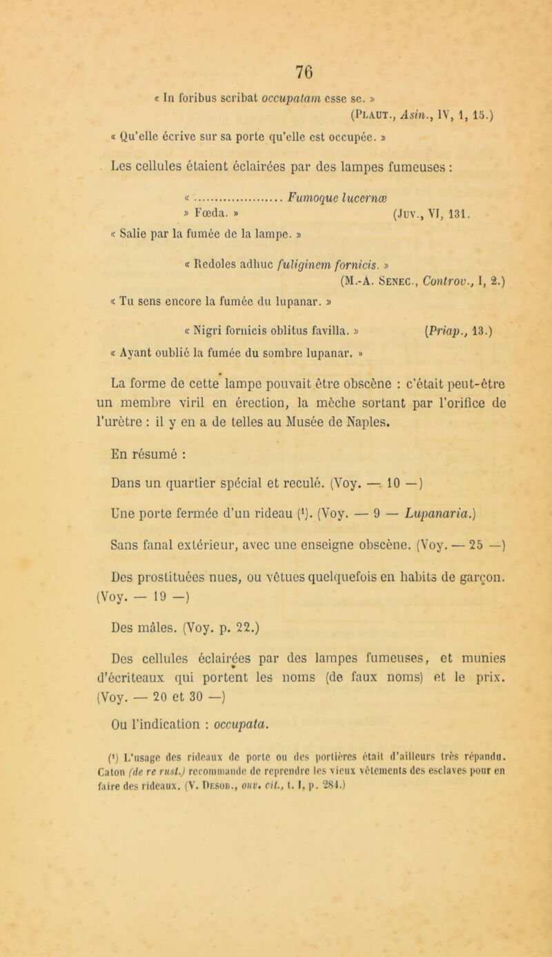 « In foribus scribat occupalam esse se. » (Plaut., AsinIV, 1, 15.) « Qu’elle écrive sur sa porte qu’elle est occupée, s Les cellules étaient éclairées par des lampes fumeuses : « Fumoquc lucernœ » Fœda. » (Juv., VI, 131. « Salie par la fumée de la lampe. » « Rcdoles adhuc fuliginem formas. » (M.-A. Senec., Controv., I, 2.) « Tu sens encore la fumée du lupanar. » « Nigri fornicis oblitus favilla. » (Priap13.) « Ayant oublié la fumée du sombre lupanar. » La forme de cette lampe pouvait être obscène : c’était peut-être un membre viril en érection, la mèche sortant par l’orifice de l’urètre : il y en a de telles au Musée de Naples. En résumé : Dans un quartier spécial et reculé. (Voy. —-, 10 — ) Une porte fermée d’un rideau fi). (Voy. — 9 — Lupanaria.) Sans fanal extérieur, avec une enseigne obscène. (Voy. — 25 —) Des prostituées nues, ou vêtues quelquefois en habits de garçon. (Voy. - 19 -) Des mâles. (Voy. p. 22.) Des cellules éclairées par des lampes fumeuses, et munies d’écriteaux qui portent les noms (de faux noms) et le prix. (Voy. — 20 et 30 —) Ou l’indication : occupata. (') L’usage des rideaux de porte ou des portières était d’ailleurs très répandu. Caton (de re rusl.J recommande de reprendre les vieux vêtements des esclaves pour en faire des rideaux. (V. Pf.sob., oiiv. cil., t. I, p. 284.)