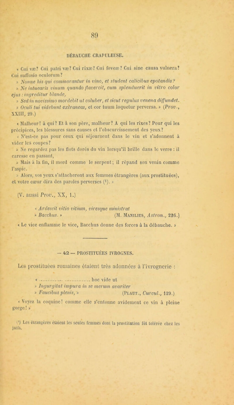 80 DÉBAUCHE CRAPULEUSE. « Cui væ? Cui patri væ? Cui rixæ? Cui foveæ? Cui sine causa vulnera? Cui suffusio oculorum? » Nonne his qui comrnorcintur in vino, et student calicibus epotandis? » Ne intuearis vinum quando flavercit, cnm splenduerü in vitro color ejus : ingreditur blonde, » Sed in novissimo mordébit ut coluber, et sicut regulus venena difj'undet. t> Oculi tui videbunt exlraneas, et cor tuum loquelur perversa. » (Prov., XXIII, 29.) « Malheur! à qui? Et à son père, malheur? A qui les rixes? Pour qui les précipices, les blessures sans causes et l’obscurcissement des yeux? « N’est-ce pas pour ceux qui séjournent dans le vin et s’adonnent à vider les coupes? » Ne regardez pas les flots dorés du vin lorsqu’il brille dans le verre : il caresse en passant, » Mais à la fin, il mord comme le serpent; il répand son venin comme l’aspic. » Alors, vos yeux s’attacheront aux femmes étrangères (aux prostituées), et votre cœur dira des paroles perverses {l). » (V. aussi Prov., XX, 1.) « Ardescit vitio vitium, viresque mnistrat » Bacchus. » (M. Manilius, Astron., 226.) « Le vice enflamme le vice, Bacchus donne des forces à la débauche. » - 42 — PROSTITUÉES IVROGNES. Les prostituées romaines étaient très adonnées à Tivrognerie : * hoc vide ut » Ingurgitât impur a in se merum avariter » Faucibusplenis, » (Plaut., Curcul., 129.) «Voyez la coquine! comme elle s’entonne avidement ce vin à pleine gorge!» (') Les étrangères étaient les seules femmes dont la prostitution fût tolérée chez les juifs.