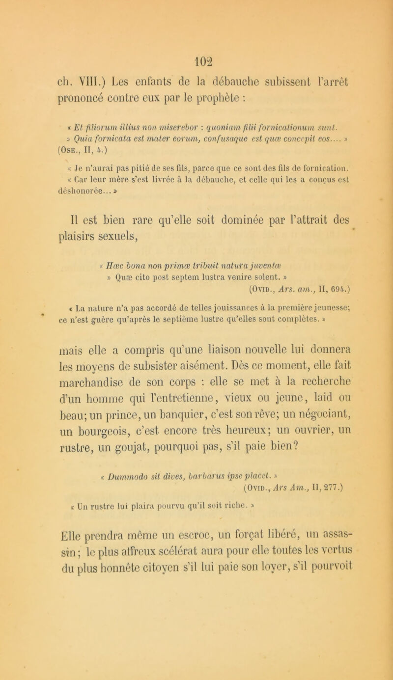 ch. VIII.) Les enfants de la débauche subissent l’arrêt prononcé contre eux par le prophète : « Et filiorum illius non miserebor : quoniam fUti fornicationum sunt. » Quia fornicata est mater eorum, confasaque est quœ conccpil cos.... » (Ose., II, 4.) « Je n’aurai pas pitié de ses fils, parce que ce sont des fils de fornication. « Car leur mère s’est livrée à la débauche, et celle qui les a conçus est déshonorée... » Il est bien rare qu’elle soit dominée par l’attrait des plaisirs sexuels, « Hœc bona non primœ tribuit natura juventœ » Quæ cito post septem lustra venire soient. » (Ovid., ,<4rs. am., II, 694.) « La nature n’a pas accordé de telles jouissances à la première jeunesse; ce n’est guère qu’après le septième lustre qu’elles sont complètes. » mais elle a compris qu’une liaison nouvelle lui donnera les moyens de subsister aisément. Dès ce moment, elle fait marchandise de son corps : elle se met à la recherche d’un homme qui l’entretienne, vieux ou jeune, laid ou beau; un prince, un banquier, c’est son rêve; un négociant, un bourgeois, c’est encore très heureux; un ouvrier, un rustre, un goujat, pourquoi pas, s’il paie bien? « üummodo sit dives, barbarus ipse placet. » (Ovid., ;4rs Am., II, 277.) « Un rustre lui plaira pourvu qu’il soit riche. » Elle prendra même un escroc, un forçat libéré, un assas- sin ; le plus affreux scélérat aura pour elle toutes les vertus du plus honnête citoyen s’il lui paie son loyer, s’il pourvoit