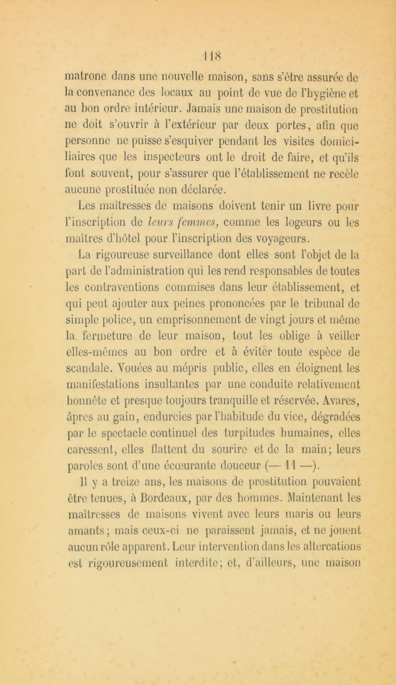 matrone dans une nouvelle maison, sans s’être assurée de la convenance des locaux au point de vue de l’hygiène et au bon ordre intérieur. Jamais une maison de prostitution ne doit s’ouvrir à l’extérieur par deux portes, afin que personne ne puisse s’esquiver pendant les visites domici- liaires que les inspecteurs ont le droit de faire, et qu’ils font souvent, pour s’assurer que l’établissement ne recèle aucune prostituée non déclarée. Les maîtresses de maisons doivent tenir un livre pour l’inscription de leurs femmes, comme les logeurs ou les maîtres d’hôtel pour l’inscription des voyageurs. La rigoureuse surveillance dont elles sont l’objet de la part de l’administration qui les rend responsables de toutes les contraventions commises dans leur établissement, et qui peut ajouter aux peines prononcées par le tribunal de simple police, un emprisonnement de vingt jours et même la fermeture de leur maison, tout les oblige à veiller elles-mêmes au bon ordre et à éviter toute espèce de scandale. Vouées au mépris public, elles en éloignent les manifestations insultantes par une conduite relativement honnête et presque toujours tranquille et réservée. Avares, âpres au gain, endurcies par l’habitude du vice, dégradées par le spectacle continuel des turpitudes humaines, elles caressent, elles flattent du sourire et de la main; leurs paroles sont d’une écœurante douceur (— 11 —). Il y a treize ans, les maisons de prostitution pouvaient être tenues, à Bordeaux, par des hommes. Maintenant les maîtresses de maisons vivent avec leurs maris ou leurs amants; mais ceux-ci ne paraissent jamais, et ne jouent aucun rôle apparent. Leur intervention dans les altercations est rigoureusement interdite; et, d’ailleurs, une maison