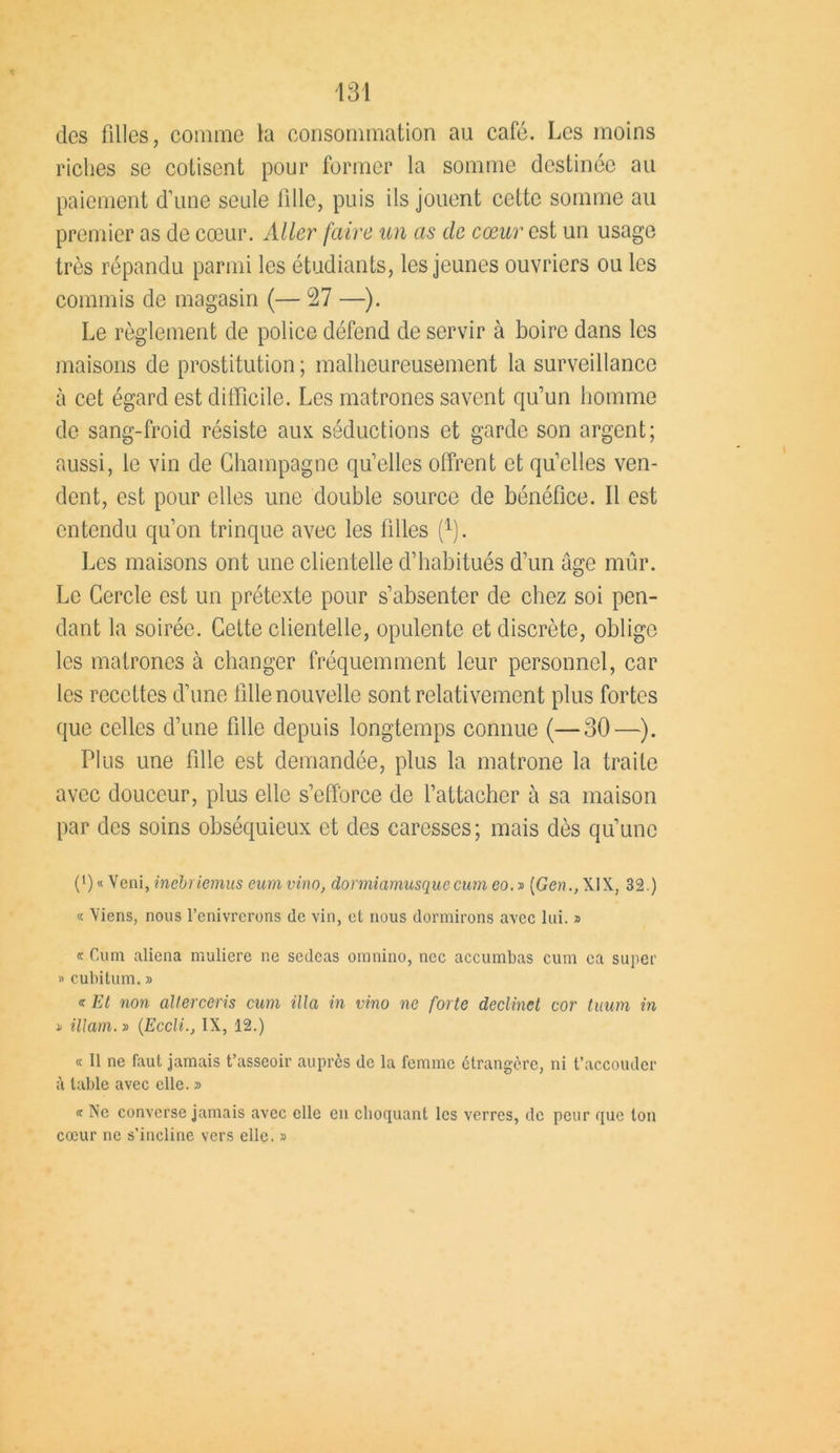 des filles, comme la consommation au café. Les moins riches se cotisent pour former la somme destinée au paiement d’une seule fille, puis ils jouent cette somme au premier as de cœur. Aller faire un as de cœur est un usage très répandu parmi les étudiants, les jeunes ouvriers ou les commis de magasin (— 27 —). Le règlement de police défend de servir à boire dans les maisons de prostitution ; malheureusement la surveillance à cet égard est difficile. Les matrones savent qu’un homme de sang-froid résiste aux séductions et garde son argent; aussi, le vin de Champagne quelles offrent et quelles ven- dent, est pour elles une double source de bénéfice. Il est entendu qu’on trinque avec les filles t1). Les maisons ont une clientelle d’habitués d’un âge mûr. Le Cercle est un prétexte pour s’absenter de chez soi pen- dant la soirée. Cette clientelle, opulente et discrète, oblige les matrones à changer fréquemment leur personnel, car les recettes d’une fille nouvelle sont relativement plus fortes que celles d’une fille depuis longtemps connue (—30—). Plus une fille est demandée, plus la matrone la traite avec douceur, plus elle s’efforce de l’attacher à sa maison par des soins obséquieux et des caresses; mais dès qu’une (') « Veni, inébriemus eum vino, dormiamusquecum eo. » [Gen., XIX, 32.) « Viens, nous l’enivrerons (le vin, et nous dormirons avec lui. » « Cum aliéna muliere ne sedeas omnino, nec accumbas cum ca super » cubitum. » « Et non allerceris cum ilia in vino ne forte declinet cor tuum in i illam. » {Eccli.j IX, 12.) « 11 ne faut jamais t’asseoir auprès de la femme étrangère, ni t’accouder à table avec elle. » « Ne converse jamais avec elle en choquant les verres, de peur que ton cœur ne s’incline vers elle. »