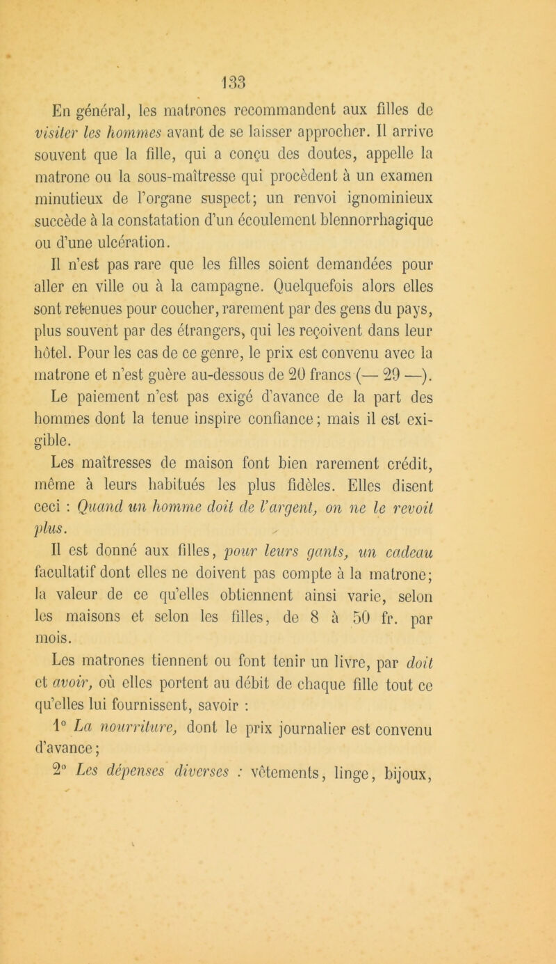 En général, les matrones recommandent aux filles de visiter les hommes avant de se laisser approcher. Il arrive souvent que la fille, qui a conçu des doutes, appelle la matrone ou la sous-maîtresse qui procèdent à un examen minutieux de l’organe suspect; un renvoi ignominieux succède à la constatation d’un écoulement blennorrhagique ou d’une ulcération. Il n’est pas rare que les filles soient demandées pour aller en ville ou à la campagne. Quelquefois alors elles sont retenues pour coucher, rarement par des gens du pays, plus souvent par des étrangers, qui les reçoivent dans leur hôtel. Pour les cas de ce genre, le prix est convenu avec la matrone et n’est guère au-dessous de 20 francs (— 29 —). Le paiement n’est pas exigé d’avance de la part des hommes dont la tenue inspire confiance ; mais il est exi- gible. Les maîtresses de maison font bien rarement crédit, même à leurs habitués les plus fidèles. Elles disent ceci : Quand un homme doit de l’argent, on ne le revoit plus. Il est donné aux filles, pour leurs gants, un cadeau facultatif dont elles ne doivent pas compte à la matrone; la valeur de ce qu’elles obtiennent ainsi varie, selon les maisons et selon les filles, de 8 k 50 fr. par mois. Les matrones tiennent ou font tenir un livre, par doit et avoir, où elles portent au débit de chaque fille tout ce qu’elles lui fournissent, savoir : 1° La nourriture, dont le prix journalier est convenu d’avance ; 2° Les dépenses diverses : vêtements, linge, bijoux,