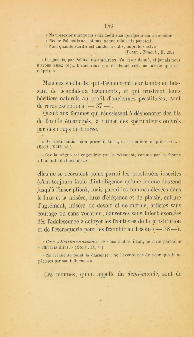 m « Nam escator numquam satis dédit suæ quisquain amicæ amator » Neque Pol, satis acccpimus, neque ulla salis poposcit » Nam quando sterilis est amator a datis, improbus est. » (Plaut., Trucul., II, 28.) « Car jamais, par Pollux! un amoureux n’a assez donné, et jamais nous n’avons assez reçu. L’amoureux qui ne donne rien ne mérite que nos mépris. » Mais ces vieillards, qui déshonorent leur tombe en lais- sant de scandaleux testaments, et qui frustrent leurs héritiers naturels au profit d’anciennes prostituées, sont de rares exceptions (— 37 —). Quant aux femmes qui réussissent à déshonorer des fils de famille émancipés, à ruiner des spéculateurs enivrés par des coups de bourse, <c De vestimentis enim procedit tinea, et a muliere iniquités viri. » [Eccli., XLII, 13.) « Car la teigne est engendrée par le vêtement, comme par la femme » l’iniquité de l’homme. » elles ne se recrutent point parmi les prostituées inscrites (c’est toujours faute d’intelligence qu’une femme descend jusqu’à l’inscription), mais parmi les femmes élevées dans le luxe et la misère, luxe d’élégance et de plaisir, culture d’agrément, misère de devoir et de morale, artistes sans courage ou sans vocation, danseuses sans talent exercées dès l’adolescence à cotoyer les frontières de la prostitution et de l’escroquerie pour les franchir au besoin (— 38 —). « Cum saltatrice ne assicluus sis : nec audias illam, ne forte pereas in » clïicacia illius. » (Eccli., IX, 4.) c Ne fréquente point la danseuse : ne l’écoute pas de peur que tu ne périsses par son influence. » Ces femmes, qu’on appelle du demi-monde, sont de