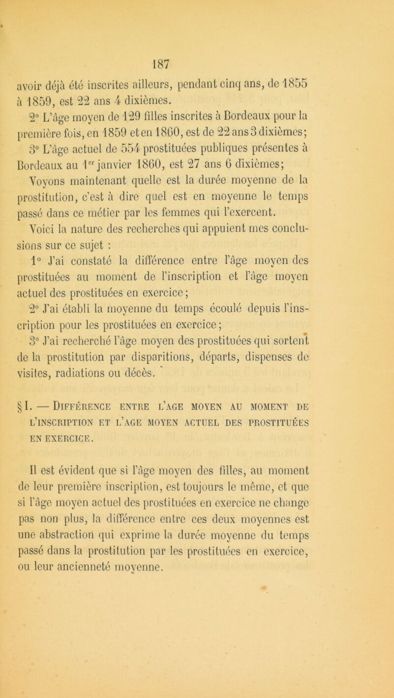 avoir déjà été inscrites ailleurs, pendant cinq ans, de 1855 à 1859, est 22 ans 4 dixièmes. 2° L’âge moyen de 129 filles inscrites à Bordeaux pour la première fois, en 1859 et en 1860, est de 22 ans 3 dixièmes; 3° L’âge actuel de 554 prostituées publiques présentes à Bordeaux au 1er janvier 1860, est 27 ans 6 dixièmes; Voyons maintenant quelle est la durée moyenne de la prostitution, c’est à dire quel est en moyenne le temps passé dans ce métier par les femmes qui l’exercent. Voici la nature des recherches qui appuient mes conclu- sions sur ce sujet : 1° j’ai constaté la différence entre l’âge moyen des prostituées au moment de l’inscription et l’âge moyen actuel des prostituées en exercice ; 2° J’ai établi la moyenne du temps écoulé depuis l’ins- cription pour les prostituées en exercice; 3° J’ai recherché l’âge moyen des prostituées qui sortent de la prostitution par disparitions, départs, dispenses de visites, radiations ou décès. §1.—Différence entre l’âge moyen au moment de l’inscription et l’âge moyen actuel des prostituées EN EXERCICE. 11 est évident que si l’âge moyen des filles, au moment de leur première inscription, est toujours le même, et que si l’âge moyen actuel des prostituées en exercice ne change pas non plus, la différence entre ces deux moyennes est une abstraction qui exprime la durée moyenne du temps passé dans la prostitution par les prostituées en exercice, ou leur ancienneté moyenne.