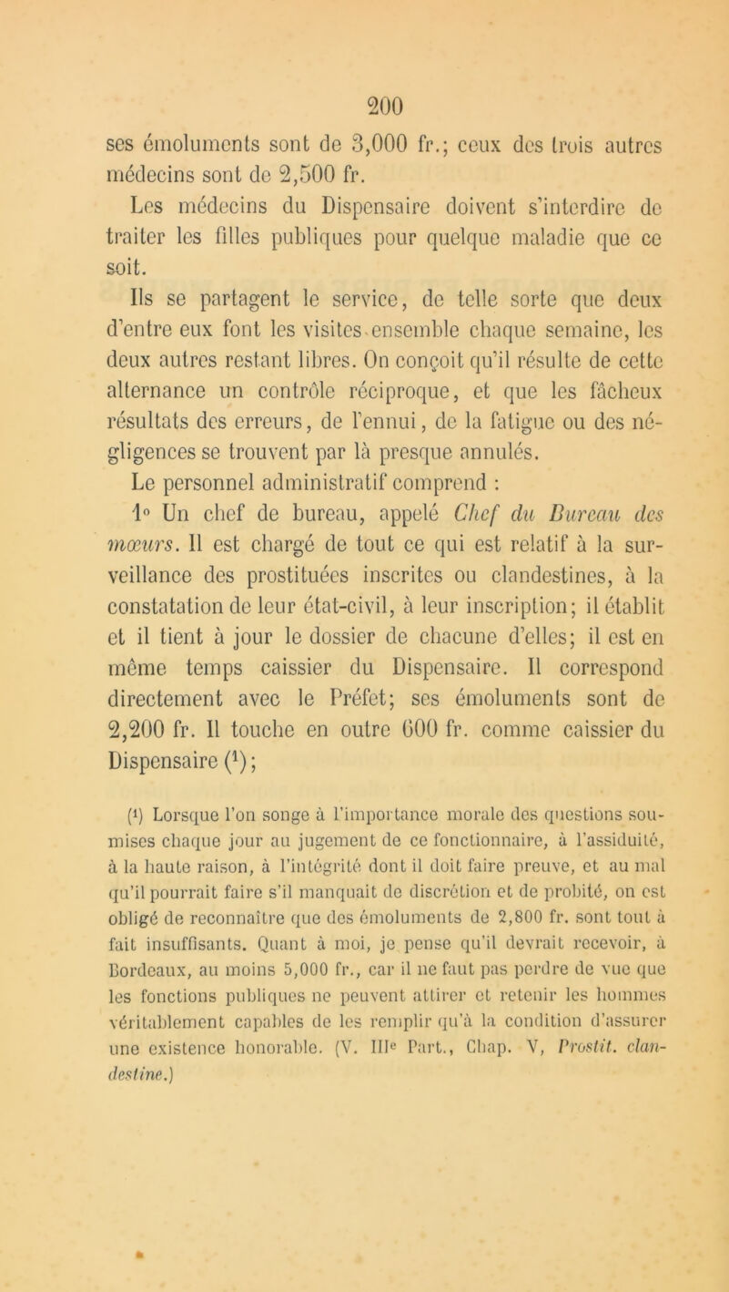 ses émoluments sont de 3,000 fr.; ceux des trois autres médecins sont de 2,500 fr. Les médecins du Dispensaire doivent s’interdire de traiter les filles publiques pour quelque maladie que ce soit. Ils se partagent le service, de telle sorte que deux d’entre eux font les visites.ensemble chaque semaine, les deux autres restant libres. On conçoit qu’il résulte de cette alternance un contrôle réciproque, et que les fâcheux résultats des erreurs, de l’ennui, de la fatigue ou des né- gligences se trouvent par là presque annulés. Le personnel administratif comprend : 1° Un chef de bureau, appelé Chef du Bureau des mœurs. 11 est chargé de tout ce qui est relatif à la sur- veillance des prostituées inscrites ou clandestines, à la constatation de leur état-civil, à leur inscription; il établit et il tient à jour le dossier de chacune d’elles; il est en même temps caissier du Dispensaire. Il correspond directement avec le Préfet; ses émoluments sont de 2,200 fr. Il touche en outre 000 fr. comme caissier du Dispensaire (*) ; p) Lorsque l’on songe à l’importance morale des questions sou- mises chaque jour au jugement de ce fonctionnaire, à l’assiduité, à la haute raison, à l’intégrité dont il doit faire preuve, et au mal qu’il pourrait faire s’il manquait de discrétion et de probité, on est obligé de reconnaître que des émoluments de 2,800 fr. sont tout à fait insuffisants. Quant à moi, je pense qu’il devrait recevoir, à bordeaux, au moins 5,000 fr., car il ne faut pas perdre de vue que les fonctions publiques ne peuvent attirer et retenir les hommes véritablement capables de les remplir qu’à la condition d’assurer une existence honorable. (V. IlJe Part., Chap. V, Vrostit. clan- destine.)