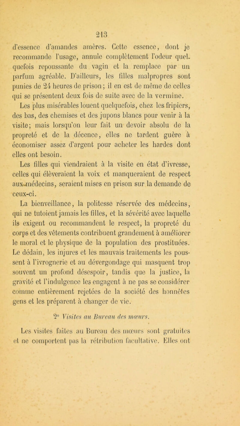 d’essence d’amandes amères. Cette essence, dont je recommande l’usage, annule complètement l’odeur quel- quefois repoussante du vagin et la remplace par un parfum agréable. D’ailleurs, les filles malpropres sont punies de 24 heures de prison ; il en est de même de celles qui se présentent deux fois de suite avec de la vermine. Les plus misérables louent quelquefois, chez les fripiers, des bas, des chemises et des jupons blancs pour venir à la visite; mais lorsqu’on leur fait un devoir absolu de la propreté et de la décence, elles ne tardent guère à économiser assez d’argent pour acheter les hardes dont elles ont besoin. Les filles qui viendraient à la visite en état d’ivresse, celles qui élèveraient la voix et manqueraient de respect aux-.<médecins, seraient mises en prison sur la demande de ceux-ci. La bienveillance, la politesse réservée des médecins, qui ne tutoient jamais les filles, et la sévérité avec laquelle ils exigent ou recommandent le respect, la propreté du corps et des vêtements contribuent grandement à améliorer le moral et le physique de la population des prostituées. Le dédain, les injures et les mauvais traitements les pous- sent à f ivrognerie et au dévergondage qui masquent trop souvent un profond désespoir, tandis que la justice, la gravité et l’indulgence les engagent à ne pas se considérer comme entièrement rejetées de la société des honnêtes gens et les préparent à changer de vie. 2° Visites au Bureau des mœurs. i Les visites faites au Bureau des mœurs sont gratuites et ne comportent pas la rétribution facultative. Elles ont