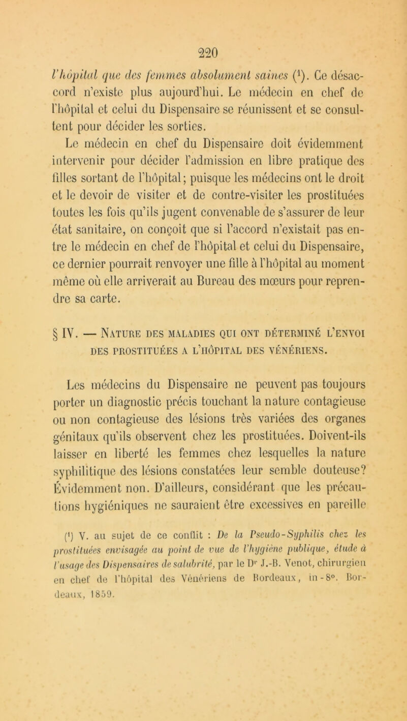 Vhôpital que des femmes absolument saines (1). Ce désac- cord n’existe plus aujourd’hui. Le médecin en chef de l’hôpital et celui du Dispensaire se réunissent et se consul- tent pour décider les sorties. Le médecin en chef du Dispensaire doit évidemment intervenir pour décider l’admission en libre pratique des filles sortant de l’hôpital; puisque les médecins ont le droit et le devoir de visiter et de contre-visiter les prostituées toutes les fois qu’ils jugent convenable de s’assurer de leur état sanitaire, on conçoit que si l’accord n’existait pas en- tre le médecin en chef de l’hôpital et celui du Dispensaire, ce dernier pourrait renvoyer une fdle à l’hôpital au moment même où elle arriverait au Bureau des mœurs pour repren- dre sa carte. § IV. — Nature des maladies qui ont déterminé l’envoi DES PROSTITUÉES A l’iIÔFITAL DES VÉNÉRIENS. Les médecins du Dispensaire ne peuvent pas toujours porter un diagnostic précis touchant la nature contagieuse ou non contagieuse des lésions très variées des organes génitaux qu’ils observent chez les prostituées. Doivent-ils laisser en liberté les femmes chez lesquelles la nature syphilitique des lésions constatées leur semble douteuse? Évidemment non. D’ailleurs, considérant que les précau- tions hygiéniques ne sauraient être excessives en pareille (*) (*) V. au sujet de ce conflit : De la Pseudo-Syphilis chez les prostituées envisagée au point de vue de l’hygiène publique, étude à l'usage des Dispensaires de salubrité, par le Dr J.-B. Venot, chirurgien en chef de l’hôpital des Vénériens de Bordeaux, in -8°. Bor- deaux, 1859.