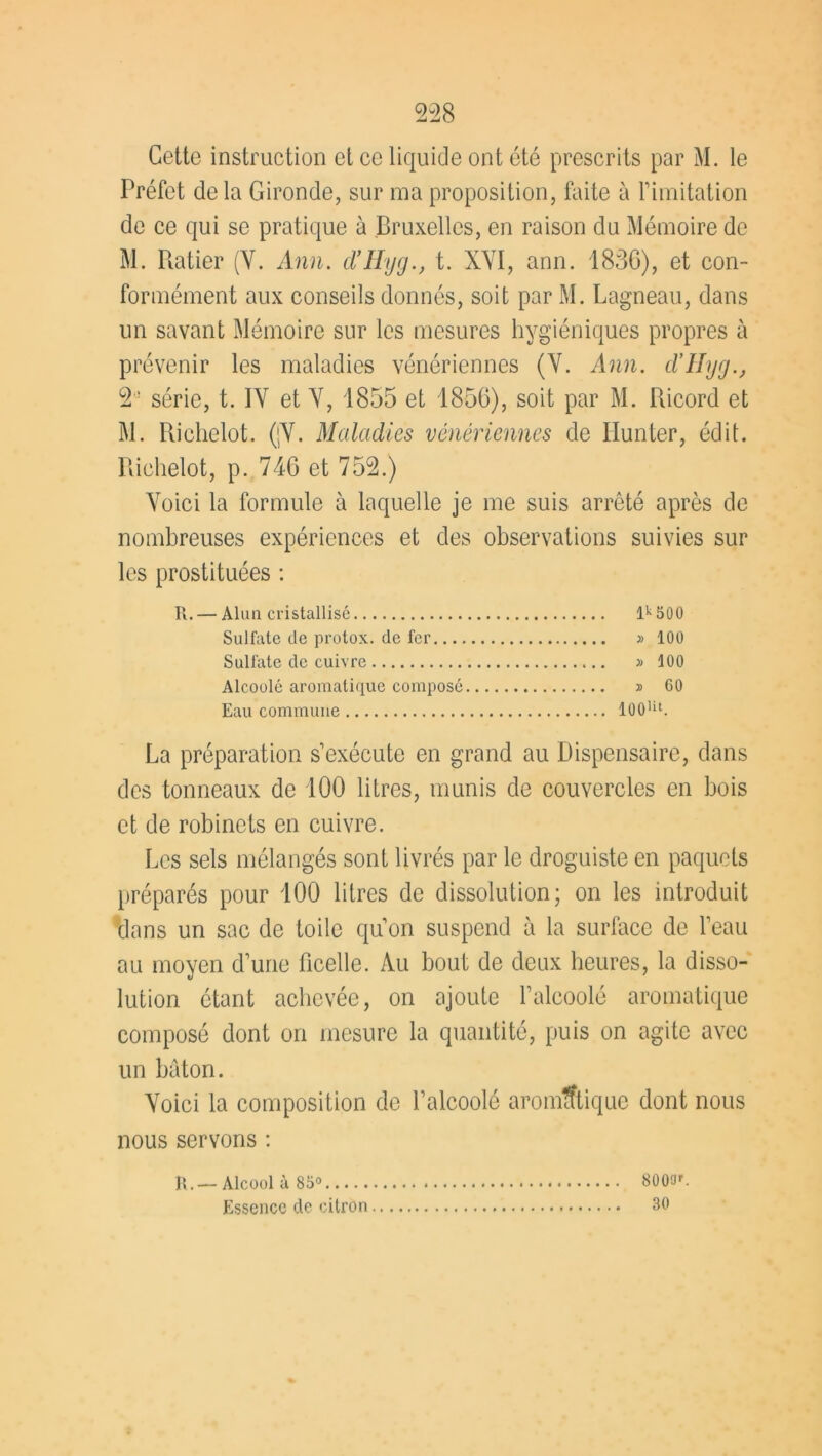 Gettc instruction et ce liquide ont été prescrits par M. le Préfet de la Gironde, sur ma proposition, faite à F imitation de ce qui se pratique à Bruxelles, en raison du Mémoire de M. Piatier (Y. Ann. d’Hyg., t. XYI, ann. 1836), et con- formément aux conseils donnés, soit par M. Lagneau, dans un savant Mémoire sur les mesures hygiéniques propres à prévenir les maladies vénériennes (Y. Ann. d’IIyg., 2 ! série, t. IY et Y, 1855 et 1856), soit par M. Pdcord et M. Richelot. (jY. Maladies vénériennes de Ilunter, édit. Richelot, p. 746 et 752.) Yoici la formule à laquelle je me suis arrêté après de nombreuses expériences et des observations suivies sur les prostituées : R. — Alun cristallisé lk 500 Sulfate de protox. de fer » 100 Sulfate de cuivre » 100 Alcoolé aromatique composé » 60 Eau commune 100Ut. La préparation s’exécute en grand au Dispensaire, dans des tonneaux de 100 litres, munis de couvercles en bois et de robinets en cuivre. Les sels mélangés sont livrés par le droguiste en paquets préparés pour 100 litres de dissolution; on les introduit dans un sac de toile quon suspend à la surface de l’eau au moyen d’une ficelle. Au bout de deux heures, la disso- lution étant achevée, on ajoute l’alcoolé aromatique composé dont on mesure la quantité, puis on agite avec un bâton. Yoici la composition de l’alcoolé aromatique dont nous nous servons : R.— Alcool à 85° 8000r. Essence de citron 30