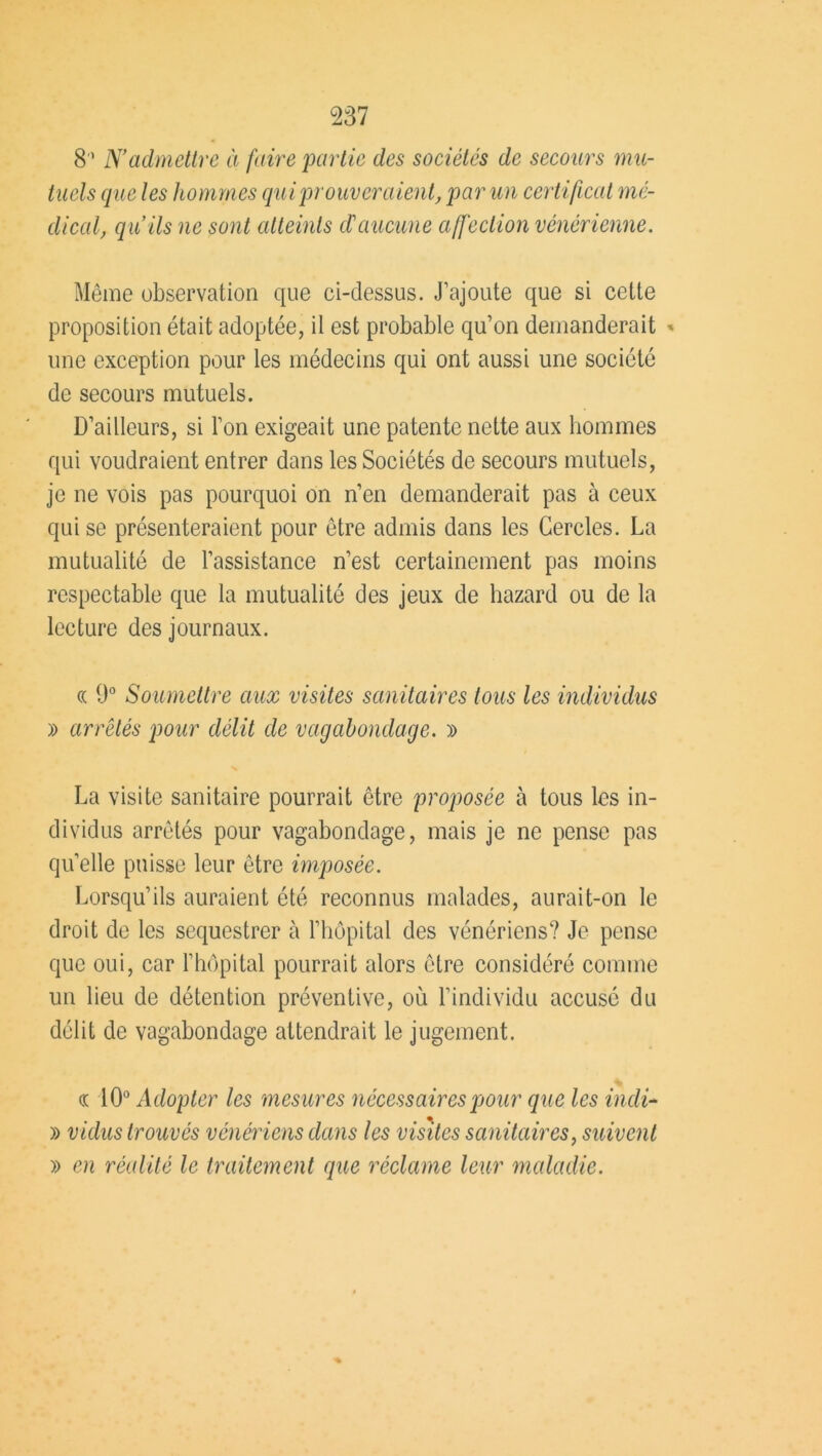 8 ’ N’admettre à faire partie des sociétés de secours mu- tuels que les hommes qui prouvera ient, par un cert ificat me- dical, qu’ils ne sont atteints d'aucune affection vénérienne. Même observation que ci-dessus. J’ajoute que si cette proposition était adoptée, il est probable qu’on demanderait » une exception pour les médecins qui ont aussi une société de secours mutuels. D’ailleurs, si l’on exigeait une patente nette aux hommes qui voudraient entrer dans les Sociétés de secours mutuels, je ne vois pas pourquoi on n’en demanderait pas à ceux qui se présenteraient pour être admis dans les Cercles. La mutualité de l’assistance n’est certainement pas moins respectable que la mutualité des jeux de Lazard ou de la lecture des journaux. « 9° Soumettre aux visites sanitaires tous les individus » arrêtés pour délit de vagabondage. » La visite sanitaire pourrait être proposée à tous les in- dividus arrêtés pour vagabondage, mais je ne pense pas quelle puisse leur être imposée. Lorsqu’ils auraient été reconnus malades, aurait-on le droit de les séquestrer à l’hôpital des vénériens? Je pense que oui, car l’hôpital pourrait alors être considéré comme un lieu de détention préventive, où l’individu accusé du délit de vagabondage attendrait le jugement. <r 10° Adopter les mesures nécessaires pour que les incli- » valus trouvés vénériens dans les visites sanitaires, suivent » en réalité le traitement que réclame leur maladie.