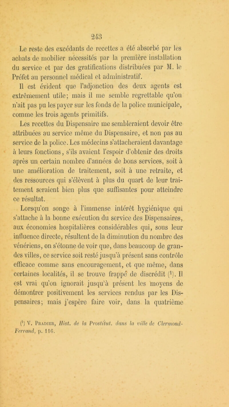 Le reste des excédants de recettes a été absorbé par les achats de mobilier nécessités par la première installation du service et par des gratifications distribuées par M. le Préfet au personnel médical et administratif. Il est évident que l’adjonction des deux agents est extrêmement utile; mais il me semble regrettable qu’on n’ait pas pu les payer sur les fonds de la police municipale, comme les trois agents primitifs. Les recettes du Dispensaire me sembleraient devoir être attribuées au service même du Dispensaire, et non pas au service de la police. Les médecins s’attacheraient davantage à leurs fonctions, s’ils avaient l’espoir d’obtenir des droits après un certain nombre d’années de bons services, soit à une amélioration de traitement, soit à une retraite, et des ressources qui s’élèvent à plus du quart de leur trai- tement seraient bien plus que suffisantes pour atteindre ce résultat. Lorsqu’on songe à l’immense intérêt hygiénique qui s’attache à la bonne exécution du service des Dispensaires, aux économies hospitalières considérables qui, sous leur influence directe, résultent de la diminution du nombre des vénériens, on s’étonne de voir que, dans beaucoup de gran- des villes, ce service soit resté jusqu’à présent sans contrôle efficace comme sans encouragement, et que même, dans certaines localités, il se trouve frappe de discrédit f1). Il est vrai qu’on ignorait jusqu’à présent les moyens de démontrer positivement les services rendus par les Dis- pensaires; mais j’espère faire voir, dans la quatrième (*) (*) V. PiuniER, Hist. de la Prostitut. dans la ville de Clermond- Pen and, p. 116.